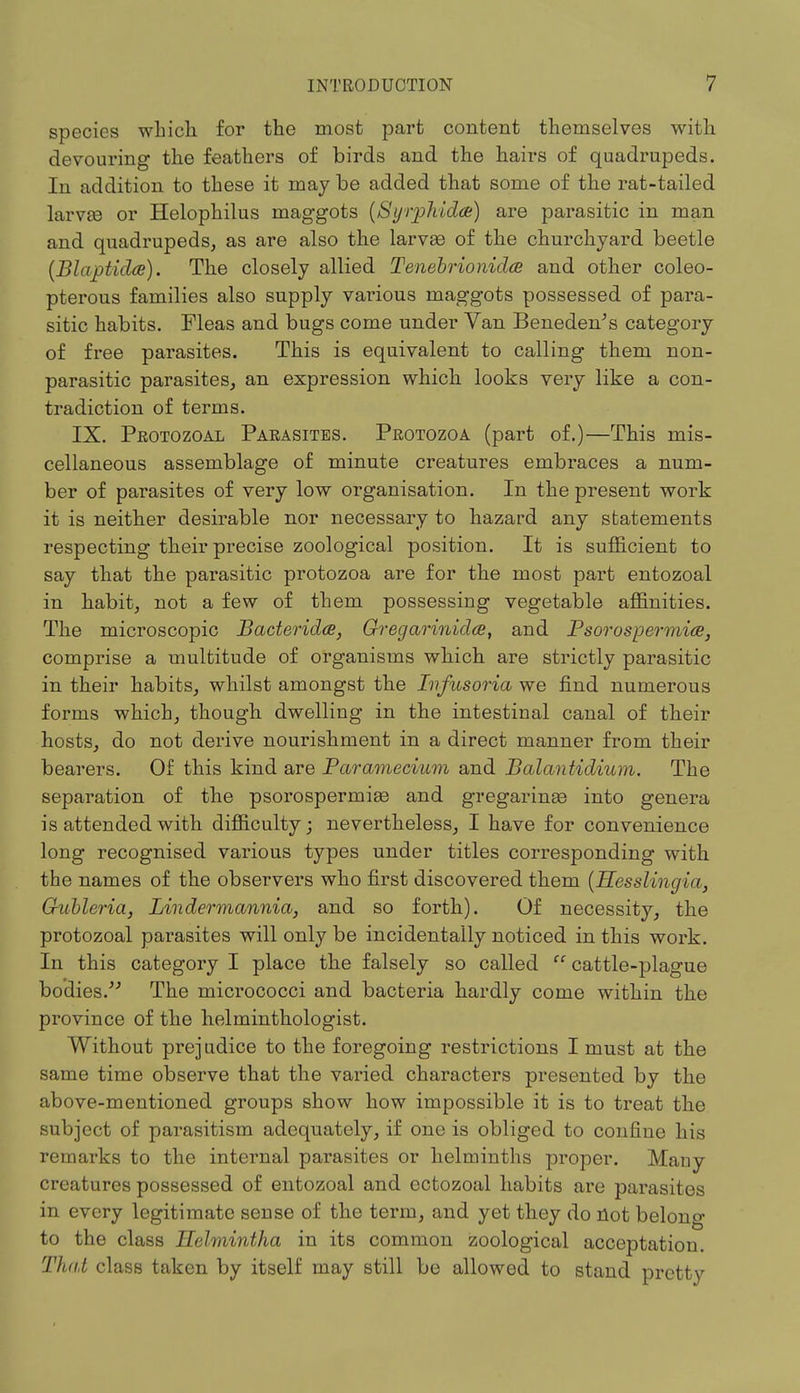 species which for the most part content themselves with devouring the feathers of birds and the hairs of quadrupeds. In addition to these it may be added that some of the rat-tailed larvee or Helophilus maggots (Syrphidce) are parasitic in man and quadrupeds, as are also the larvse of the churchyard beetle (Blajptida). The closely allied Tenebrionidce and other coleo- pterous families also supply various maggots possessed of para- sitic habits. Fleas and bugs come under Van Beneden's category of free parasites. This is equivalent to calling them non- parasitic parasites, an expression which looks very like a con- tradiction of terms. IX. Protozoal Parasites. Protozoa (part of.)—This mis- cellaneous assemblage of minute creatures embraces a num- ber of parasites of very low organisation. In the present work it is neither desirable nor necessary to hazard any statements respecting their precise zoological position. It is sufficient to say that the parasitic protozoa are for the most part entozoal in habit, not a few of them possessing vegetable affinities. The microscopic Bacterids, Qregarinidce, and Psorospermiae, comprise a multitude of organisms which are strictly parasitic in their habits, whilst amongst the Infusoria we find numerous forms which, though dwelling in the intestinal canal of their hosts, do not derive nourishment in a direct manner from their bearers. Of this kind are Paramecium and Balantidium. The separation of the psorospermise and gregaringe into genera is attended with difficulty; nevertheless, I have for convenience long recognised various types under titles corresponding with the names of the observers who first discovered them (Hesslingia, Gubleria, Lindermannia, and so forth). Of necessity, the protozoal parasites will only be incidentally noticed in this work. In this category I place the falsely so called  cattle-plague bodies. The micrococci and bacteria hardly come within the province of the helminthologist. Without prejudice to the foregoing restrictions I must at the same time observe that the varied characters presented by the above-mentioned groups show how impossible it is to treat the subject of parasitism adequately, if one is obliged to confine his remarks to the internal parasites or helminths proper. Many creatures possessed of entozoal and ectozoal habits are parasites in every legitimate sense of the term, and yet they do not belong to the class Helmintha in its common zoological acceptation. That class taken by itself may still be allowed to stand pretty