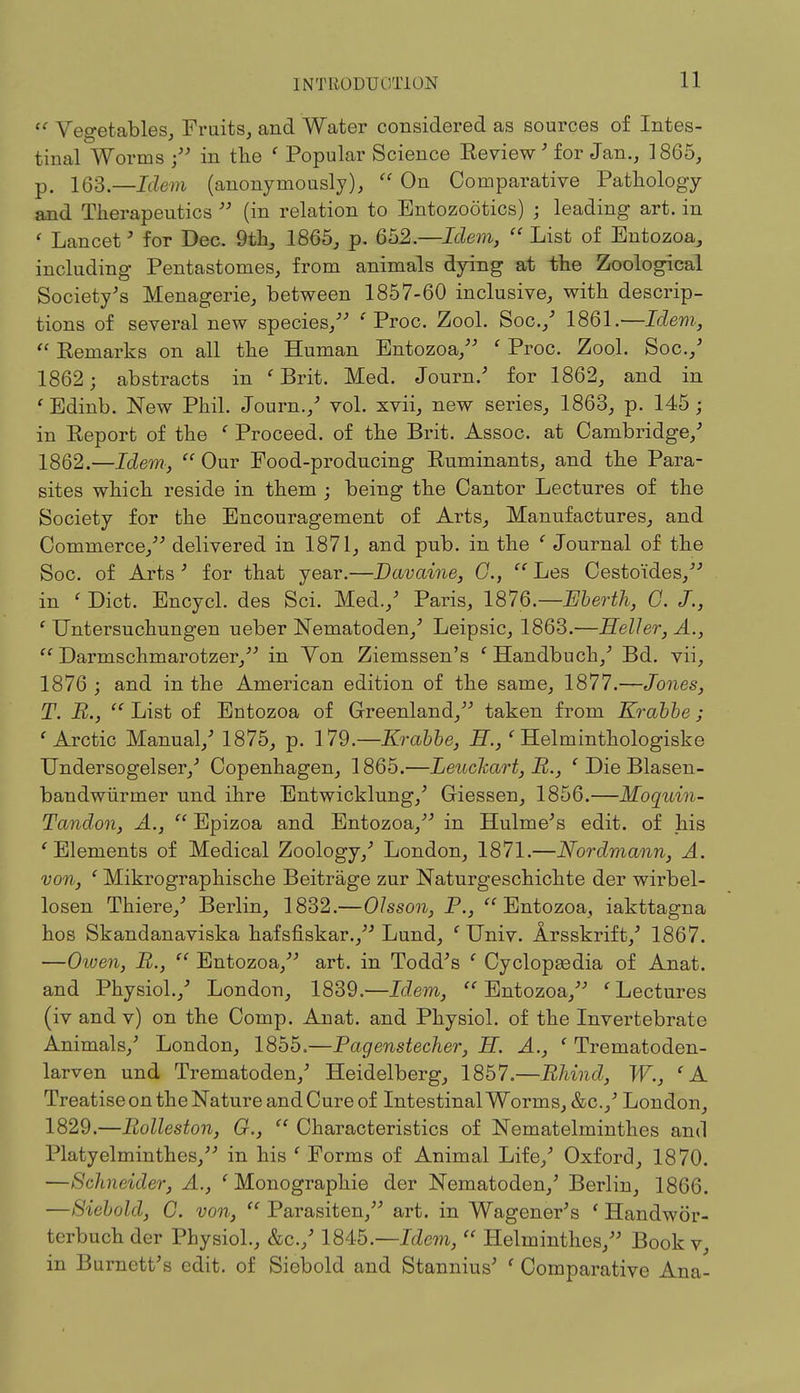 « Vegetables, Fruits, and Water considered as sources of Intes- tinal Worms in the ( Popular Science Keview' for Jan., 1865, p. 163.—Idem (anonymously), <c On Comparative Pathology and Therapeutics  (in relation to Entozootics) ; leading art. in ' Lancet' for Dec. 9th, 1865, p. 652.—Idem,  List of Bntozoa, including Pentastomes, from animals dying at the Zoological Society's Menagerie, between 1857-60 inclusive, with descrip- tions of several new species/' ' Proc. Zool. Soc./ 1861.—Idem,  Eemarks on all the Human Entozoa, ' Proc. Zool. Soc./ 1862; abstracts in ' Brit. Med. Journ.' for 1862, and in 'Edinb. New Phil. Journ./ vol. xvii, new series, 1863, p. 145; in Report of the ' Proceed, of the Brit. Assoc. at Cambridge/ 1862.—Idem,  Our Food-producing Euminants, and the Para- sites which reside in them ; being the Cantor Lectures of the Society for the Encouragement of Arts, Manufactures, and Commerce/' delivered in 1871, and pub. in the ' Journal of the Soc. of Arts' for that year.—Davaine, C,  hes Cestoides, in f Diet. Encycl. des Sci. Med./ Paris, 1876 —Merth, C. J., ' Untersuchungen ueber Nematoden/ Leipsic, 1863.—Heller, A.,  Darmschmarotzer, in Yon Ziemssen's ' Handbuch/ Bd. vii, 1876 ; and in the American edition of the same, 1877.—Jones, T. B.,  List of Entozoa of Greenland, taken from Krabbe; ' Arctic Manual/ 1875, p. 179.—Krabbe, E., ' Helminthologiske Undersogelser,' Copenhagen, 1865.—LeucJcart, R., 'DieBlasen- bandwiirmer und ihre Entwicklung/ Giessen, 1856.—Moquin- Tandon, A.,  Epizoa and Entozoa, in Hulme's edit, of his ' Elements of Medical Zoology/ London, 1871.—Nordmann, A. von, ' Mikrographische Beitrage zur Naturgeschichte der wirbel- losen Thiere/ Berlin, 1832.—Ohson, P., Entozoa, iakttagna hos Skandanaviska hafsfiskar., Lund, ' Univ. Arsskrift/ 1867. —Owen, B.,  Entozoa, art. in Todd's ' Cyclopaedia of Anat. and Physiol./ London, 1839.—Idem,  Entozoa, ' Lectures (iv and v) on the Comp. Anat. and Physiol, of the Invertebrate Animals/ London, 1855.—Pagenstecher, H. A., ' Trematoden- larven und Trematoden/ Heidelberg, 1857.—Bhind, W.} ' A Treatise on the Nature andCure of Intestinal Worms, &c.,' London, 1829.—Rolleston, G.,  Characteristics of Nematelminthes and Platyelminthes, in his ' Forms of Animal Life/ Oxford, 1870. —Hclineider, A., ( Monographie der Nematoden/ Berlin, 1866. —Hicbold, C. von,  Parasiten, art. in Wagener's 1 Handwor- terbuch der Physiol., &c.,' 1845.—Idem,  Helminthes, Book v, in Burnett's edit, of Siebold and Stannius' ' Comparative Ana-