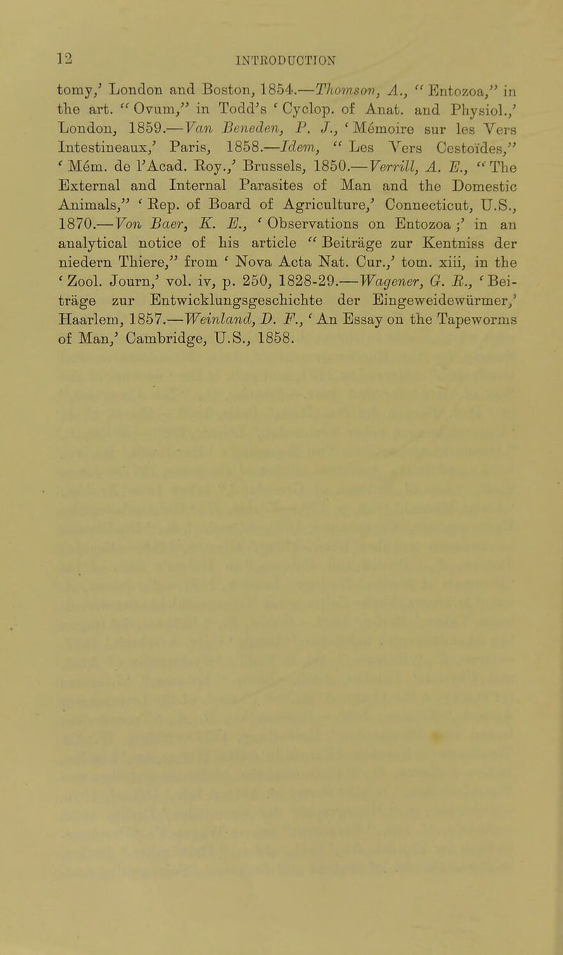 tomy/ London and Boston, 1854.—Thomson, A.,  Entozoa/' in the art.  Ovum/' in Todd's ' Cyclop, of Anat. and Physiol./ London, 1859.—Van Beneden, P. J., fMemoire sur les Vers Intestineaux/ Paris, 1858.—Idem,  Les Vers Cestoides/' ' Mem. de l'Acad. Roy./ Brussels, 1850.— Verrill, A. E.,  The External and Internal Parasites of Man and the Domestic Animals, ' Rep. of Board of Agriculture/ Connecticut, U.S., 1870.—Von Baer, K. E., ' Observations on Entozoa / in an analytical notice of his article  Beitrage zur Kentniss der niedern Thiere, from ' Nova Acta Nat. Cur./ torn, xiii, in the 'Zool. Journ/ vol. iv, p. 250, 1828-29.—Wagener, G. B., ' Bei- trage zur Entwicklungsgeschichte der Eingeweidewiirmer/ Haarlem, 1857.—Weinland, D. F., ' An Essay on the Tapeworms of Man/ Cambridge, U.S., 1858.