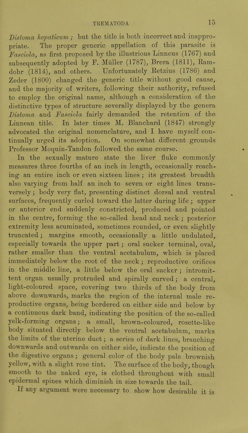 Distoma hepaticumj but the title is both incorrect and inappro- priate. The proper generic appellation of this parasite is Faseiola, as first proposed by the illustrious Linneus (1767) and subsequently adopted by F. Miiller (1787), Brera (1811), Eam- dohr (1814), and others. Unfortunately Retzius (1786) and Zeder (1800) changed the generic title without good cause, and the majority of writers, following their authority, refused to employ the original name, although a consideration of the distinctive types of structure severally displayed by the genera Distoma and Fasciola fairly demanded the retention of the Linnean title. In later times M. Blanchard (1847) strongly advocated the original nomenclature, and I have myself con- tinually urged its adoption. On somewhat different grounds Professor Moquin-Tandon followed the same course. In the sexually mature state the liver fluke commonly measures three fourths of an inch in length, occasionally reach- ing an entire inch or even sixteen lines ; its greatest breadth also varying from half an inch to seven or eight lines trans- versely ; body very flat, presenting distinct dorsal and ventral surfaces, frequently curled toward the latter during life ; upper or anterior end suddenly constricted, produced and pointed in the centre, forming the so-called head and neck ; posterior extremity less acuminated, sometimes rounded, or even slightly truncated; margins smooth, occasionally a little undulated, especially towards the upper part; oral sucker terminal, oval, rather smaller than the ventral acetabulum, which is placed immediately below the root of the neck; reproductive orifices in the middle line, a little below the oral sucker ; intromit- tent organ usually protruded and spirally curved; a central, light-coloured space, covering two thirds of the body from above downwards, marks the region of the internal male re- productive organs, being bordered on either side and below by a continuous dark band, indicating the position of the so-called yelk-forming organs; a small, brown-coloured, rosette-like body situated directly below the ventral acetabulum, marks the limits of the uterine duct; a series of dark lines, branching downwards and outwards on either side, indicate the position of the digestive organs; general color of the body pale brownish yellow, with a slight rose tint. The surface of the body, though smooth to the naked eye, is clothed throughout with small epidermal spines which diminish in size towards the tail. If any argument were necessary to show how desirable it is