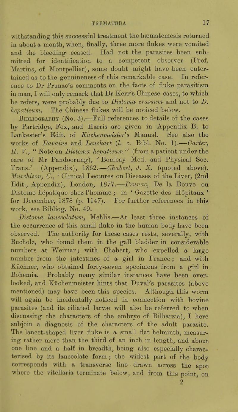 withstanding this successful treatment the heematemesis returned in about a month, when, finally, three more flukes were vomited and the bleeding ceased. Had not the parasites been sub- mitted for identification to a competent observer (Prof. Martins, of Montpellier), some doubt might have been enter- tained as to the genuineness of this remarkable case. In refer- ence to Dr Prunac's comments on the facts of fluke-parasitism in man, I will only remark that Dr Kerr's Chinese cases, to which he refers, were probably due to Distoma crassum and not to D. hepaticum. The Chinese flukes will be noticed below. Bibliogeaphy (No. 3).—Full references to details of the cases by Partridge, Fox, and Harris are given in Appendix B. to Lankester's Edit, of Kuchenmeister3's Manual. See also the works of Davaine and Leuckart (I. c. Bibl. No. 1).—Garter, H. V.,  Note on Distoma hepaticum  (from a patient under the care of Mr Pandoorung), ' Bombay Med. and Physical Soc. Trans/ (Appendix), 1862.—Ghabert, J. X. (quoted above). Murchison, G., ( Clinical Lectures on Diseases of the Liver, (2nd Edit., Appendix), London, 1877.—Prunac, De la Douve ou Distome hepatique chez l'homme ; in ' Gazette des H6pitaux ' for December, 1878 (p. 1147). For further references in this work, see Bibliog. No. 49. Distoma lanceolatum, Mehlis.—At least three instances of the occurrence of this small fluke in the human body have been observed. The authority for these cases rests, severally, with Bucholz, who found them in the gall bladder in considerable numbers at Weimar; with Chabert, who expelled a large number from the intestines of a girl in France; and with Kiichner, who obtained forty-seven specimens from a girl in Bohemia. Probably many similar instances have been over- looked, and Kuchenmeister hints that Duval's parasites (above mentioned) may have been this species. Although this worm will again be incidentally noticed in connection with bovine parasites (and its ciliated larvae will also be referred to when discussing the characters of the embryo of Bilharzia), I here subjoin a diagnosis of the characters of the adult parasite. The lancet-shaped liver fluke is a small flat helminth, measur- ing rather more than the third of an inch in length, and about one line and a half in breadth, being also especially charac- terised by its lanceolate form ; the widest part of the body corresponds with a transverse line drawn across the spot where the vitellaria terminate below, and from this point, on 2