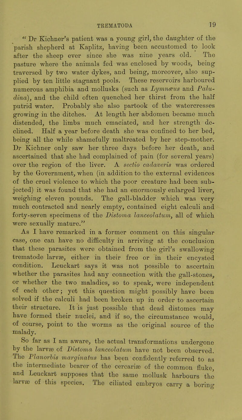  Dr Kichner's patient was a young girl, the daughter of the parish shepherd at Kaplitz, having been accustomed to look after the sheep ever since she was nine years old. The pasture where the animals fed was enclosed by woods, being traversed by two water dykes, and being, moreover, also sup- plied by ten little stagnant pools. These reservoirs harboured numerous amphibia and mollusks (such as Lymnceus and Palli- dum), and the child often quenched her thirst from the half putrid water. Probably she also partook of the watercresses growing in the ditches. At length her abdomen became much distended, the limbs much emaciated, and her strength de- clined. Half a year before death she was confined to her bed, being all the while shamefully maltreated by her step-mother. Dr Kichner only saw her three days before her death, and ascertained that she had complained of pain (for several years) over the region of the liver. A sectio cadaveris was ordered by the Government, when (in addition to the external evidences of the cruel violence to which the poor creature had been sub- jected) it was found that she had an enormously enlarged liver, weighing eleven pounds, The gall-bladder which was very much contracted and nearly empty, contained eight calculi and forty-seven specimens of the Distoma lanceolatum, all of which were sexually mature. As I have remarked in a former comment on this singular case, one can have no difficulty in arriving at the conclusion that these parasites were obtained from the girl's swallowing trematode larvae, either in their free or in their encysted condition. Leuckart says it was not possible to ascertain whether the parasites had any connection with the gall-stones, or whether the two maladies, so to speak, were independent of each other; yet this question might possibly have been solved if the calculi had been broken up in order to ascertain their structure. It is just possible that dead distomes may have formed their nuclei, and if so, the circumstance would, of course, point to the worms as the original source of the malady. So far as I am aware, the actual transformations undergone by the larvaa of Distoma lanceolatum have not been observed. The Planorbis marginatus has been confidently referred to as the intermediate bearer of the cercarias of the common fluke and Leuckart supposes that the same mollusk harbours the larvae of this species. The ciliated embryos carry a boring