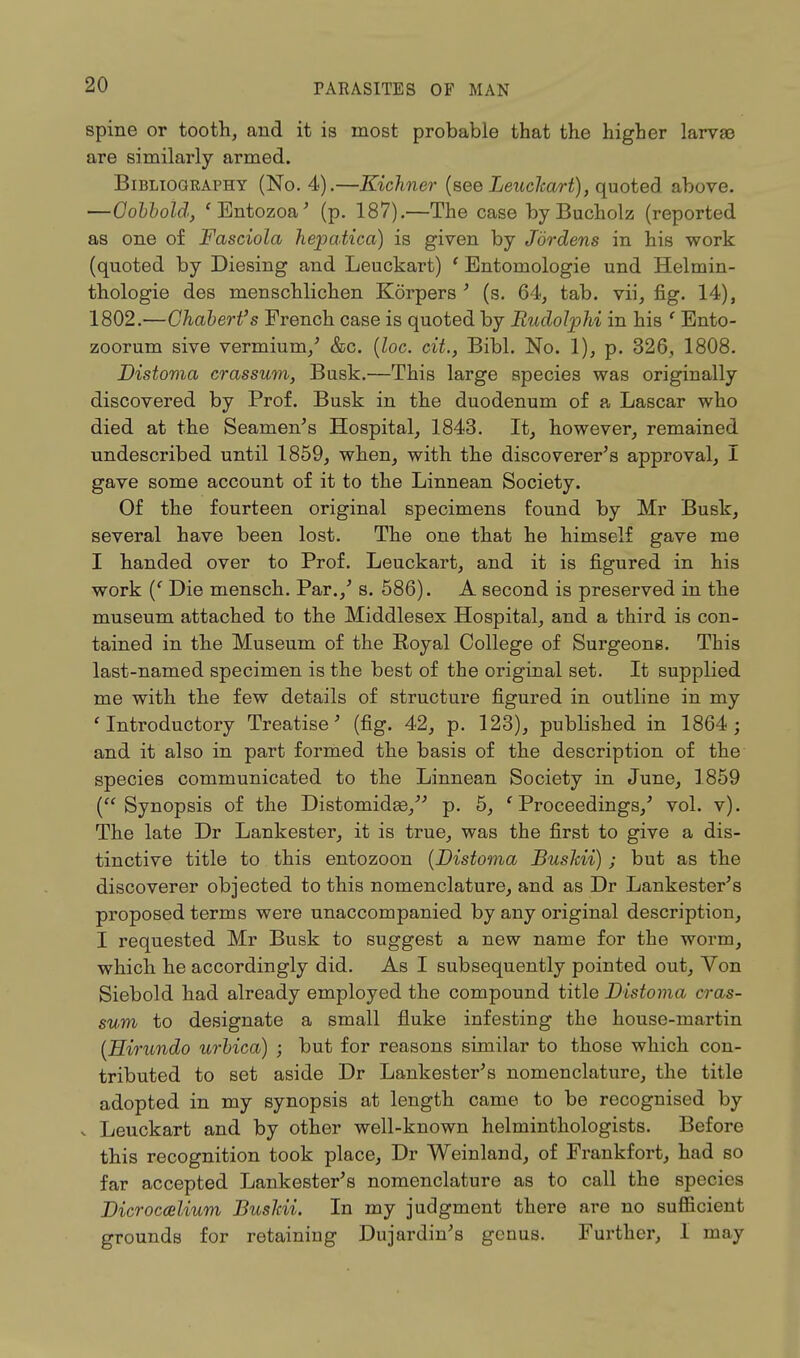 spine or tooth, and it is most probable that the higher larva? are similarly armed. Bibliography (No. 4).—Kichner (see Leuclcart), quoted above. —Cobbold, 'Entozoa' (p. 187).—The case byBucholz (reported as one of Fasciola hepatica) is given by Jordens in his work (quoted by Diesing and Leuckart) ' Entomologie und Heltnin- thologie des menschlichen Korpers' (s. 64, tab. vii, fig. 14), 1802.—Chabert's French case is quoted by Iludolphi in his ' Ento- zoorum sive vermium/ &c. (loc. cit., Bibl. No. 1), p. 326, 1808. Distoma crassum, Busk.—This large species was originally discovered by Prof. Busk in the duodenum of a Lascar who died at the Seamen's Hospital, 1843. It, however, remained undescribed until 1859, when, with the discoverer's approval, I gave some account of it to the Linnean Society. Of the fourteen original specimens found by Mr Busk, several have been lost. The one that he himself gave me I handed over to Prof. Leuckart, and it is figured in his work (f Die mensch. Par./ s. 586). A second is preserved in the museum attached to the Middlesex Hospital, and a third is con- tained in the Museum of the Royal College of Surgeons. This last-named specimen is the best of the original set. It supplied me with the few details of structure figured in outline in my 'Introductory Treatise' (fig. 42, p. 123), published in 1864; and it also in part formed the basis of the description of the species communicated to the Linnean Society in June, 1859 (Synopsis of the Distomidge/' p. 5, ' Proceedings/ vol. v). The late Dr Lankester, it is true, was the first to give a dis- tinctive title to this entozoon {Distoma Bushii); but as the discoverer objected to this nomenclature, and as Dr Lankester's proposed terms were unaccompanied by any original description, I requested Mr Busk to suggest a new name for the worm, which he accordingly did. As I subsequently pointed out, Von Siebold had already employed the compound title Distoma eras- sum to designate a small fluke infesting the house-martin (Hirundo urbica) ; but for reasons similar to those which con- tributed to set aside Dr Lankester's nomenclature, the title adopted in my synopsis at length came to be recognised by v Leuckart and by other well-known helminthologists. Before this recognition took place, Dr Weinland, of Frankfort, had so far accepted Lankester's nomenclature as to call the species Dicroccelium Bushii. In my judgment there are no sufficient grounds for retaining Dujardin's genus. Further, 1 may