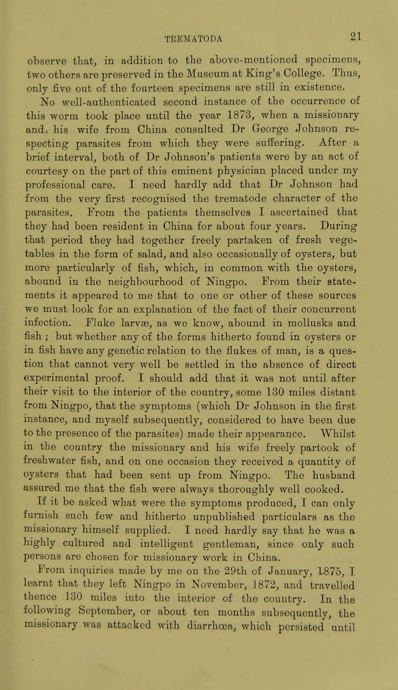 observe that, in addition to the above-mentioned specimens, two others are preserved in the Museum at King's College. Thus, only five out of the fourteen specimens are still in existence. No well-authenticated second instance of the occurrence of this worm took place until the year 1873, when a missionary and. his wife from China consulted Dr George Johnson re- specting parasites from which they were suffering. After a brief interval, both of Dr Johnson's patients were by an act of courtesy on the part of this eminent physician placed under my professional care. I need hardly add that Dr Johnson had from the very first recognised the trematode character of the parasites. From the patients themselves I ascertained that they had been resident in China for about four years. During that period they had together freely partaken of fresh vege- tables in the form of salad, and also occasionally of oysters, but more particularly of fish, which, in common with the oysters, abound in the neighbourhood of Ningpo. From their state- ments it appeared to me that to one or other of these sources we must look for an explanation of the fact of their concurrent infection. Fluke larvae, as we know, abound in mollusks and fish; but whether any of the forms hitherto found in oysters or in fish have any genetic relation to the flukes of man, is a ques- tion that cannot very well be settled in the absence of direct experimental proof. I should add that it was not until after their visit to the interior of the country, some 130 miles distant from Ningpo, that the symptoms (which Dr Johnson in the first instance, and myself subsequently, considered to have been due to the presence of the parasites) made their appearance. Whilst in the country the missionary and his wife freely partook of freshwater fish, and on one occasion they received a quantity of oysters that had been sent up from Ningpo. The husband assured me that the fish were always thoroughly well cooked. If it be asked what were the symptoms produced, I can only furnish such few and hitherto unpublished particulars as the missionary himself supplied. I need hardly say that he was a highly cultured and intelligent gentleman, since only such persons are chosen for missionary work in China. From inquiries made by me on the 29th of January, 1875, I learnt that they left Ningpo in November, 1872, and travelled thence 130 miles into the interior of the country. In the following September, or about ten months subsequently, the missionary was attacked with diarrhoea, which persisted until