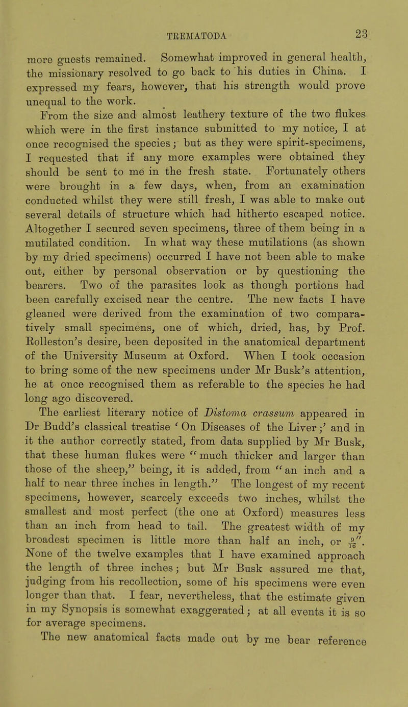 more guests remained. Somewhat improved in general health, the missionary resolved to go back to his duties in China. I expressed my fears, however, that his strength would prove unequal to the work. From the size and almost leathery texture of the two flukes which were in the first instance submitted to my notice, I at once recognised the species; but as they were spirit-specimens, I requested that if any more examples were obtained they should be sent to me in the fresh state. Fortunately others were brought in a few days, when, from an examination conducted whilst they were still fresh, I was able to make out several details of structure which had hitherto escaped notice. Altogether I secured seven specimens, three of them being in a mutilated condition. In what way these mutilations (as shown by my dried specimens) occurred I have not been able to make out, either by personal observation or by questioning the bearers. Two of the parasites look as though portions had been carefully excised near the centre. The new facts I have gleaned were derived from the examination of two compara- tively small specimens, one of which, dried, has, by Prof. Kolleston's desire, been deposited in the anatomical department of the University Museum at Oxford. When I took occasion to bring some of the new specimens under Mr Busk's attention, he at once recognised them as referable to the species he had long ago discovered. The earliest literary notice of Distoma crassum appeared in Dr Budd's classical treatise ' On Diseases of the Liver •/ and in it the author correctly stated, from data supplied by Mr Busk, that these human flukes were  much thicker and larger than those of the sheep, being, it is added, from an inch and a half to near three inches in length. The longest of my recent specimens, however, scarcely exceeds two inches, whilst the smallest and most perfect (the one at Oxford) measures less than an inch from head to tail. The greatest width of my broadest specimen is little more than half an inch, or None of the twelve examples that I have examined approach the length of three inches; but Mr Busk assured me that, judging from his recollection, some of his specimens were even longer than that. I fear, nevertheless, that the estimate given in my Synopsis is somewhat exaggerated • at all events it is so for average specimens. The new anatomical facts made out by me bear referenco
