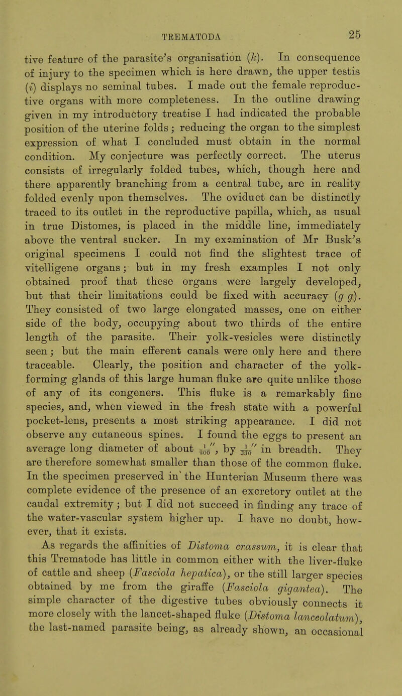 tive feature of the parasite's organisation (fc). In consequence of injury to the specimen which is here drawn, the upper testis (i) displays no seminal tubes. I made out the female reproduc- tive organs with more completeness. In the outline drawing given in my introductory treatise I had indicated the probable position of the uterine folds; reducing the organ to the simplest expression of what I concluded must obtain in the normal condition. My conjecture was perfectly correct. The uterus consists of irregularly folded tubes, which, though here and there apparently branching from a central tube, are in reality folded evenly upon themselves. The oviduct can be distinctly traced to its outlet in the reproductive papilla, which, as usual in true Distomes, is placed in the middle line, immediately above the ventral sucker. In my examination of Mr Busk's original specimens I could not find the slightest trace of vitelligene organs; but in my fresh examples I not only obtained proof that these organs were largely developed, but that their limitations could be fixed with accuracy (g g). They consisted of two large elongated masses, one on either side of the body, occupying about two thirds of the entire length of the parasite. Their yolk-vesicles were distinctly seen; but the main efferent canals were only here and there traceable. Clearly, the position and character of the yolk- forming glands of this large human fluke are quite unlike those of any of its congeners. This fluke is a remarkably fine species, and, when viewed in the fresh state with a powerful pocket-lens, presents a most striking appearance. I did not observe any cutaneous spines. I found the eggs to present an average long diameter of about ^5, by 3^ in breadth. They are therefore somewhat smaller than those of the common fluke. In the specimen preserved in' the Hunterian Museum there was complete evidence of the presence of an excretory outlet at the caudal extremity; but I did not succeed in finding any trace of the water-vascular system higher up. I have no doubt, how- ever, that it exists. As regards the affinities of Distoma crassum, it is clear that this Trematode has little in common either with the liver-fluke of cattle and sheep (Fasciola hepatica), or the still larger species obtained by me from the giraffe (Fasciola gigantea). The simple character of the digestive tubes obviously connects it more closely with the lancet-shaped fluke {Distoma lanceolatum), the last-named parasite being, as already shown, an occasional