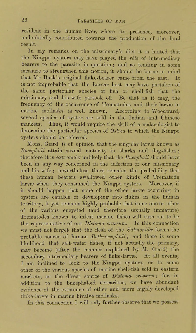 resident in the human liver, where its presence, moreover, undoubtedly contributed towards the production of the fatal result. In my remarks on the missionary's diet it is hinted that the Ningpo oysters may have played the role of intermediary bearers to the parasite in question; and as tending in some measure to strengthen this notion, it should be borne in mind that Mr Busk's original fluke-bearer came from the east. It is not improbable that the Lascar host may have partaken of the same particular species of fish or shell-fish that the missionary and his wife partook of. Be that as it may, the frequency of the occurrence of Trematodes and their larvae in marine mollusks is well known. According to Woodward, several species of oyster- are sold in the Indian and Chinese markets. Thus, it would require the skill of a malacologist to determine the particular species of Ostrea to which the Ningpo oysters should be referred. Mons. Giard is of opinion that the singular larvae known as Bucephali attain sexual maturity in sharks and dog-fishes; therefore it is extremely unlikely that the Bucephali should have been in any way concerned in the infection of our missionary and his wife; nevertheless there remains the probability that these human bearers swallowed other kinds of Trematode larvae when they consumed the Ningpo oysters. Moreover, if it should happen that none of the other larvae occurring in oysters are capable of developing into flukes in the human territory, it yet remains highly probable that some one or other of the various encysted (and therefore sexually immature) Trematodes known to infest marine fishes will turn out to be the representative of our Distoma crassum. In this connection we must not forget that the flesh of the Salmonidee forms the probable source of human Bothriocephali; and there is some likelihood that salt-water fishes, if not actually the primary, may become (after the manner explained by M. Giard) the secondary intermediary bearers of fluke-larvae. At all events, I am inclined to look to the Ningpo oysters, or to some other of the various species of marine shell-fish sold in eastern markets, as the direct source of Distoma crassum; for, in addition to the bucephaloid cercarians, we have abundant evidence of the existence of other and more highly developed fluke-larvae in marine bivalve mollusks. In this connection I will only further observe that we possess