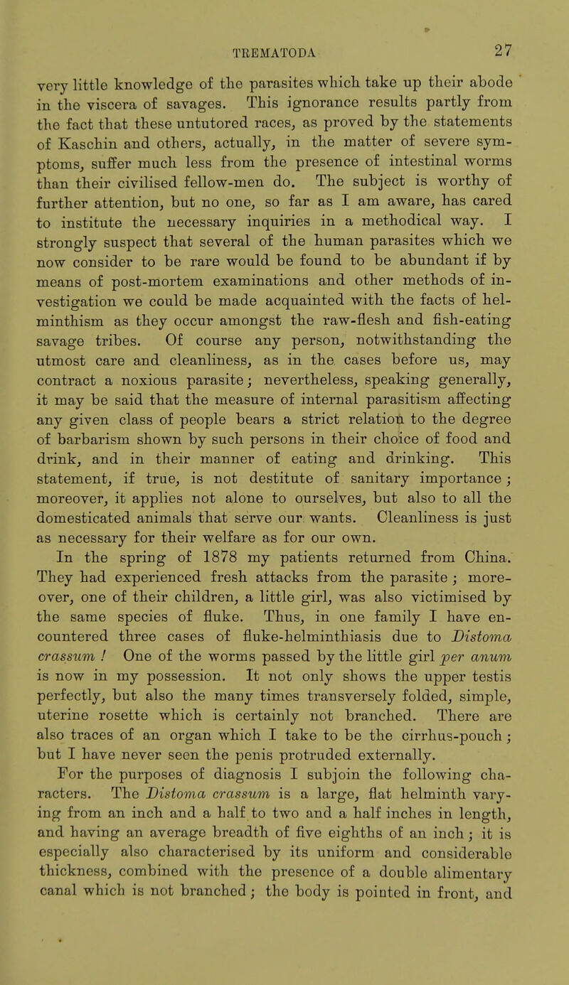 » very little knowledge of the parasites which take up their abode in the viscera of savages. This ignorance results partly from the fact that these untutored races, as proved by the statements of Kaschin and others, actually, in the matter of severe sym- ptoms, suffer much less from the presence of intestinal worms than their civilised fellow-men do. The subject is worthy of further attention, but no one, so far as I am aware, has cared to institute the necessary inquiries in a methodical way. I strongly suspect that several of the human parasites which we now consider to be rare would be found to be abundant if by means of post-mortem examinations and other methods of in- vestigation we could be made acquainted with the facts of hel- minthism as they occur amongst the raw-flesh and fish-eating savage tribes. Of course any person, notwithstanding the utmost care and cleanliness, as in the cases before us, may contract a noxious parasite; nevertheless, speaking generally, it may be said that the measure of internal parasitism affecting any given class of people bears a strict relation to the degree of barbarism shown by such persons in their choice of food and drink, and in their manner of eating and drinking. This statement, if true, is not destitute of sanitary importance; moreover, it applies not alone to ourselves, but also to all the domesticated animals that serve our wants. Cleanliness is just as necessary for their welfare as for our own. In the spring of 1878 my patients returned from China. They had experienced fresh attacks from the parasite ; more- over, one of their children, a little girl, was also victimised by the same species of fluke. Thus, in one family I have en- countered three cases of fluke-helminthiasis due to Distoma crassum ! One of the worms passed by the little girl joer anum is now in my possession. It not only shows the upper testis perfectly, but also the many times transversely folded, simple, uterine rosette which is certainly not branched. There are also traces of an organ which I take to be the cirrhus-pouch ; but I have never seen the penis protruded externally. For the purposes of diagnosis I subjoin the following cha- racters. The Distoma crassum is a large, flat helminth vary- ing from an inch and a half to two and a half inches in length, and having an average breadth of five eighths of an inch; it is especially also characterised by its uniform and considerable thickness, combined with the presence of a double alimentary canal which is not branched; the body is pointed in front, and