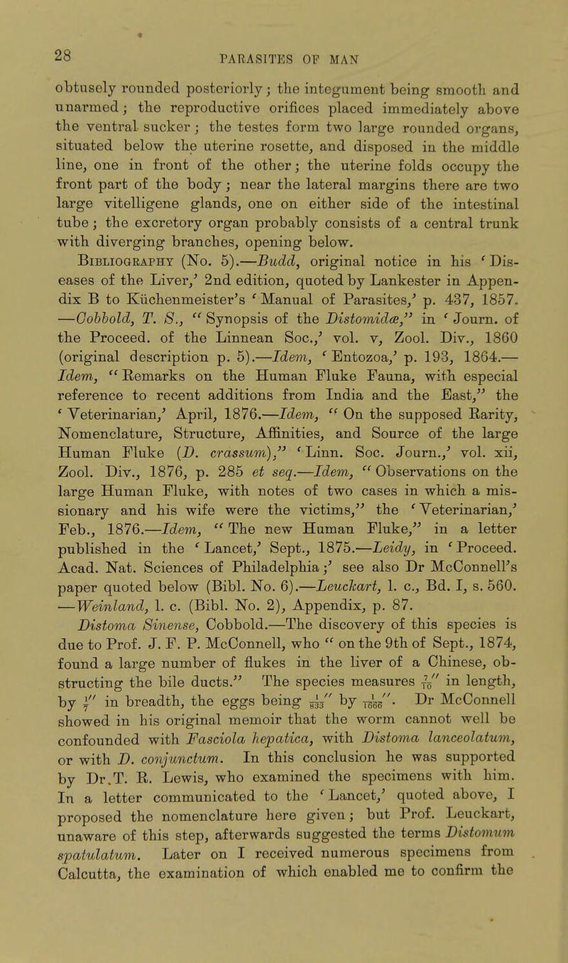 obtusely rounded posteriorly; the integument being smooth and unarmed; the reproductive orifices placed immediately above the ventral sucker; the testes form two large rounded organs, situated below the uterine rosette, and disposed in the middle line, one in front of the other; the uterine folds occupy the front part of the body; near the lateral margins there are two large vitelligene glands, one on either side of the intestinal tube; the excretory organ probably consists of a central trunk with diverging branches, opening below. Bibliography (No. 5).—Budd, original notice in his 'Dis- eases of the Liver/ 2nd edition, quoted by Lankester in Appen- dix B to Kiichenmeister's ' Manual of Parasites/ p. 437, 1857. —Cobbold, T. 8., Synopsis of the Distomidce, in ' Journ. of the Proceed, of the Linnean Soc./ vol. v, Zool. Div., 1860 (original description p. 5).—Idem, ' Entozoa/ p. 193, 1864.— Idem, Remarks on the Human Fluke Fauna, with especial reference to recent additions from India and the East, the ' Veterinarian/ April, 1876.—Idem, On the supposed Rarity, Nomenclature, Structure, Affinities, and Source of the large Human Fluke (D. crassum) , ' Linn. Soc. Journ./ vol. xii, Zool. Div., 1876, p. 285 et seq.—Idem, Observations on the large Human Fluke, with notes of two cases in which a mis- sionary and his wife were the victims, the 'Veterinarian/ Feb., 1876.—Idem, The new Human Fluke, in a letter published in the 'Lancet/ Sept., 1875.—Leidy, in 'Proceed. Acad. Nat. Sciences of Philadelphia / see also Dr McConnelPs paper quoted below (Bibl. No. 6).—LeucJcart, 1. c, Bd. I, s. 560. — Weinland, 1. c. (Bibl. No. 2), Appendix, p. 87. Distoma Sinense, Cobbold.—The discovery of this species is due to Prof. J. F. P. McOonnell, who on the 9th of Sept., 1874, found a large number of flukes in the liver of a Chinese, ob- structing the bile ducts. The species measures T75 in length, by \ in breadth, the eggs being gj, by Dr McConnell showed in his original memoir that the worm cannot well be confounded with Fasciola hepatica, with Distoma lanceolaturn, or with D. conjunctum. In this conclusion he was supported by Dr.T. R. Lewis, who examined the specimens with him. In a letter communicated to the 'Lancet/ quoted above, I proposed the nomenclature here given; but Prof. Leuckart, unaware of this step, afterwards suggested the terms Distomum spatulatum. Later on I received numerous specimens from Calcutta, the examination of which enabled me to confirm the