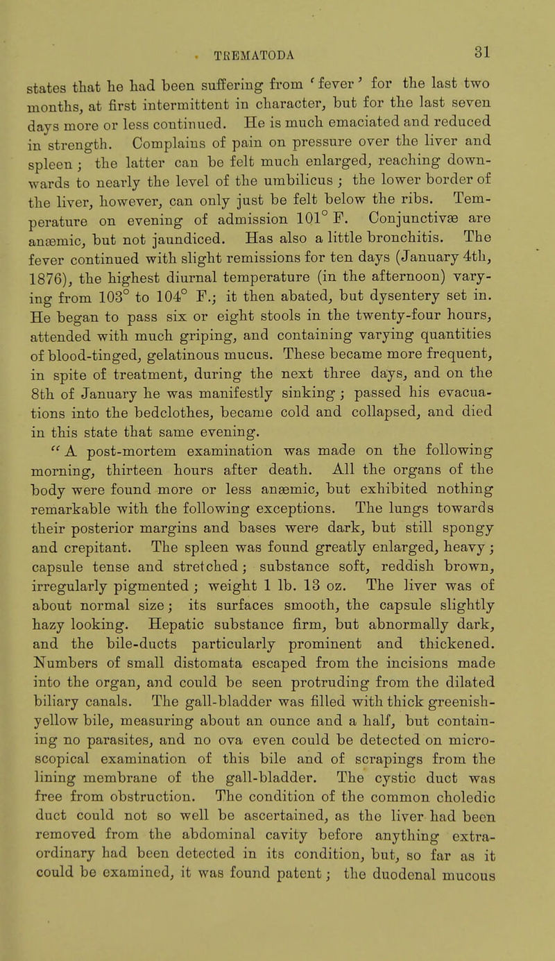 states that he had been suffering from ' fever' for the last two months, at first intermittent in character, but for the last seven days more or less continued. He is much emaciated and reduced in strength. Complains of pain on pressure over the liver and spleen ; the latter can be felt much enlarged, reaching down- wards to nearly the level of the umbilicus ; the lower border of the liver, however, can only just be felt below the ribs. Tem- perature on evening of admission 101° F. Conjunctive are anseniic, but not jaundiced. Has also a little bronchitis. The fever continued with slight remissions for ten days (January 4th, 1876), the highest diurnal temperature (in the afternoon) vary- ing from 103° to 104° F.; it then abated, but dysentery set in. He began to pass six or eight stools in the twenty-four hours, attended with much griping, and containing varying quantities of blood-tinged, gelatinous mucus. These became more frequent, in spite of treatment, during the next three days, and on the 8th of January he was manifestly sinking ; passed his evacua- tions into the bedclothes, became cold and collapsed, and died in this state that same evening. A post-mortem examination was made on the following morning, thirteen hours after death. All the organs of the body were found more or less anaemic, but exhibited nothing remarkable with the following exceptions. The lungs towards their posterior margins and bases were dark, but still spongy and crepitant. The spleen was found greatly enlarged, heavy; capsule tense and stretched; substance soft, reddish brown, irregularly pigmented ; weight 1 lb. 13 oz. The liver was of about normal size; its surfaces smooth, the capsule slightly hazy looking. Hepatic substance firm, but abnormally dark, and the bile-ducts particularly prominent and thickened. Numbers of small distomata escaped from the incisions made into the organ, and could be seen protruding from the dilated biliary canals. The gall-bladder was filled with thick greenish- yellow bile, measuring about an ounce and a half, but contain- ing no parasites, and no ova even could be detected on micro- scopical examination of this bile and of scrapings from the lining membrane of the gall-bladder. The cystic duct was free from obstruction. The condition of the common choledic duct could not so well be ascertained, as the liver had been removed from the abdominal cavity before anything extra- ordinary had been detected in its condition, but, so far as it could be examined, it was found patent j the duodenal mucous