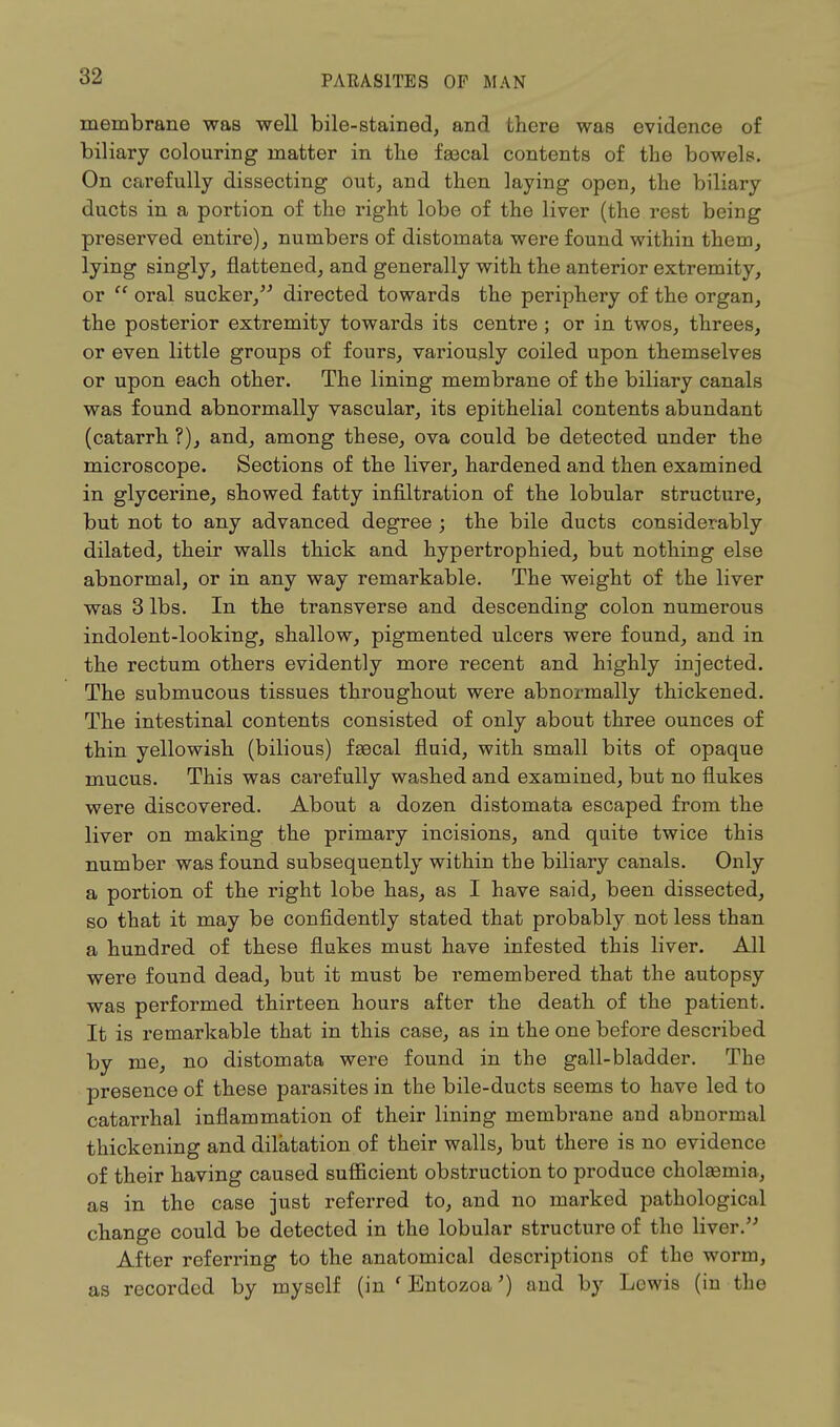 membrane was well bile-stained, and there was evidence of biliary colouring matter in the faecal contents of the bowels. On carefully dissecting out, and then laying open, the biliary ducts in a portion of the right lobe of the liver (the rest being preserved entire), numbers of distomata were found within them, lying singly, flattened, and generally with the anterior extremity, or oral sucker, directed towards the periphery of the organ, the posterior extremity towards its centre ; or in twos, threes, or even little groups of fours, variously coiled upon themselves or upon each other. The lining membrane of the biliary canals was found abnormally vascular, its epithelial contents abundant (catarrh ?), and, among these, ova could be detected under the microscope. Sections of the liver, hardened and then examined in glycerine, showed fatty infiltration of the lobular structure, but not to any advanced degree ; the bile ducts considerably dilated, their walls thick and hypertrophied, but nothing else abnormal, or in any way remarkable. The weight of the liver was 3 lbs. In the transverse and descending colon numerous indolent-looking, shallow, pigmented ulcers were found, and in the rectum others evidently more recent and highly injected. The submucous tissues throughout were abnormally thickened. The intestinal contents consisted of only about three ounces of thin yellowish (bilious) faacal fluid, with small bits of opaque mucus. This was carefully washed and examined, but no flukes were discovered. About a dozen distomata escaped from the liver on making the primary incisions, and quite twice this number was found subsequently within the biliary canals. Only a portion of the right lobe has, as I have said, been dissected, so that it may be confidently stated that probably not less than a hundred of these flukes must have infested this liver. All were found dead, but it must be remembered that the autopsy was performed thirteen hours after the death of the patient. It is remarkable that in this case, as in the one before described by me, no distomata were found in the gall-bladder. The presence of these parasites in the bile-ducts seems to have led to catarrhal inflammation of their lining membrane and abnormal thickening and dilatation of their walls, but there is no evidence of their having caused sufficient obstruction to produce cholasmin, as in the case just referred to, and no marked pathological change could be detected in the lobular structure of the liver. After referring to the anatomical descriptions of the worm, as recorded by myself (in ' Entozoa') and by Lewis (in the