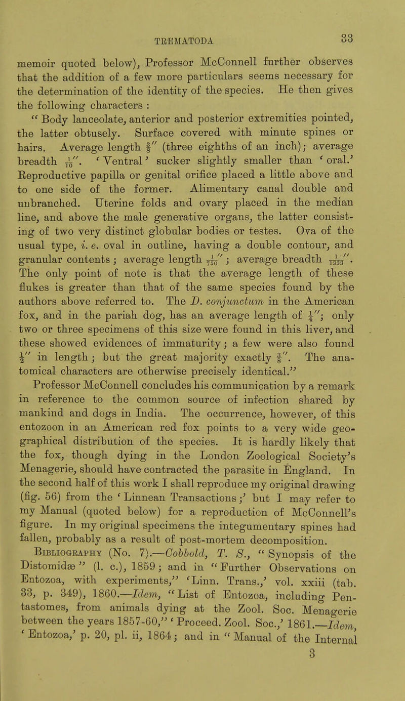memoir quoted below), Professor McConnell further observes that the addition of a few more particulars seems necessary for the determination of the identity of the species. He then gives the following characters :  Body lanceolate, anterior and posterior extremities pointed, the latter obtusely. Surface covered with minute spines or hairs. Average length § (three eighths of an inch); average breadth T'5. ' Ventral' sucker slightly smaller than ' oral/ Eeproductive papilla or genital orifice placed a little above and to one side of the former. Alimentary canal double and unbranched. Uterine folds and ovary placed in the median line, and above the male generative organs, the latter consist- ing of two very distinct globular bodies or testes. Ova of the usual type, i. e. oval in outline, having a double contour, and granular contents ; average length ; average breadth ygg/'. The only point of note is that the average length of these flukes is greater than that of the same species found by the authors above referred to. The D. conjunction in the American fox, and in the pariah dog, has an average length of \i only two or three specimens of this size were found in this liver, and these showed evidences of immaturity; a few were also found \ in length; but the great majority exactly §. The ana- tomical characters are otherwise precisely identical. Professor McConnell concludes his communication by a remark in reference to the common source of infection shared by mankind and dogs in India. The occurrence, however, of this entozoon in an American red fox points to a very wide geo- graphical distribution of the species. It is hardly likely that the fox, though dying in the London Zoological Society's Menagerie, should have contracted the parasite in England. In the second half of this work I shall reproduce my original drawing (fig. 56) from the ' Linnean Transactions / but I may refer to my Manual (quoted below) for a reproduction of McConnell's figure. In my original specimens the integumentary spines had fallen, probably as a result of post-mortem decomposition. Bibliography (No. 7).—Cobbold, T. S.,  Synopsis of the Distomidse (1. c), 1859; and in Further Observations on Entozoa, with experiments, 'Linn. Trans./ vol. xxiii (tab. 33, p. 349), 1860.—Idem, List of Entozoa, including Pen- tastomes, from animals dying at the Zool. Soc. Menagerie between the years 1857-60, ' Proceed. Zool. Soc./ 1861.—Idem, 'Entozoa/ p. 20, pi. ii, 1864; and in Manual of the Internal 3