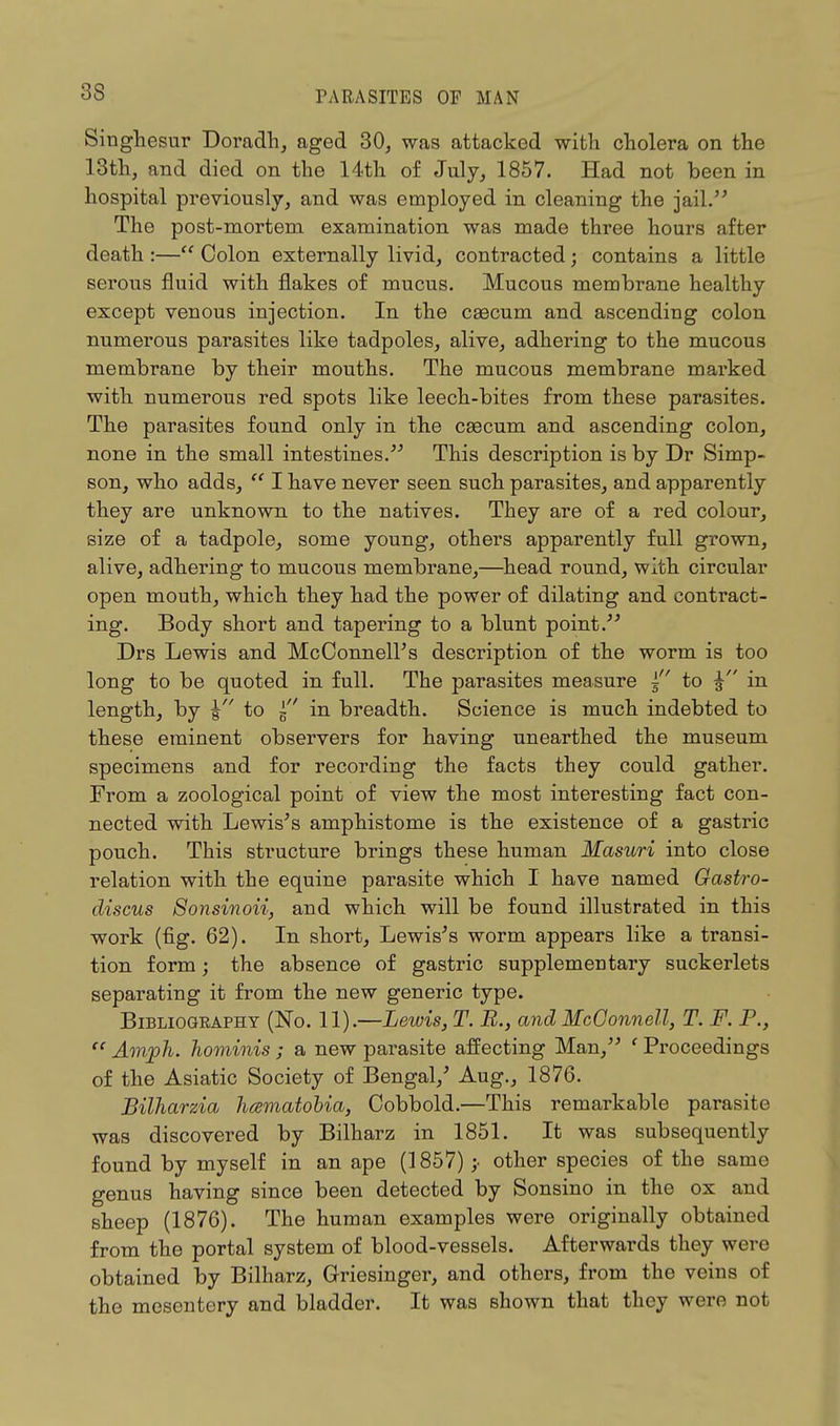 Singhesur Doradh, aged 30, was attacked with cholera on the 13th, and died on the 14th of July, 1857. Had not been in hospital previously, and was employed in cleaning the jail. The post-mortem examination was made three hours after death :— Colon externally livid, contracted; contains a little serous fluid with flakes of mucus. Mucous membrane healthy except venous injection. In the ceecum and ascending colon numerous parasites like tadpoles, alive, adhering to the mucous membrane by their mouths. The mucous membrane marked with numerous red spots like leech-bites from these parasites. The parasites found only in the caecum and ascending colon, none in the small intestines. This description is by Dr Simp- son, who adds,  I have never seen such parasites, and apparently they are unknown to the natives. They are of a red colour, size of a tadpole, some young, others apparently full grown, alive, adhering to mucous membrane,—head round, with circular open mouth, which they had the power of dilating and contract- ing. Body short and tapering to a blunt point. Drs Lewis and McConnelPs description of the worm is too long to be quoted in full. The parasites measure ~ to in length, by \ to 5 in breadth. Science is much indebted to these eminent observers for having unearthed the museum specimens and for recording the facts they could gather. From a zoological point of view the most interesting fact con- nected with Lewis's amphistome is the existence of a gastric pouch. This structure brings these human Masuri into close relation with the equine parasite which I have named Gastro- discus Sonsinoii, and which will be found illustrated in this work (fig. 62). In short, Lewis's worm appears like a transi- tion form; the absence of gastric supplementary suckerlets separating it from the new generic type. Bibliography (No. 11).—Lewis, T. B.} and McOonnell, T. F. P.,  Amph. hominis ; a new parasite affecting Man, f Proceedings of the Asiatic Society of Bengal/ Aug., 1876. Bilharzia hamatobia, Cobbold.—This remarkable parasite was discovered by Bilharz in 1851. It was subsequently found by myself in an ape (1857) other species of the same genus having since been detected by Sonsino in the ox and sheep (1876). The human examples were originally obtained from the portal system of blood-vessels. Afterwards they were obtained by Bilharz, Griesinger, and others, from the veins of the mesentery and bladder. It was shown that they were not