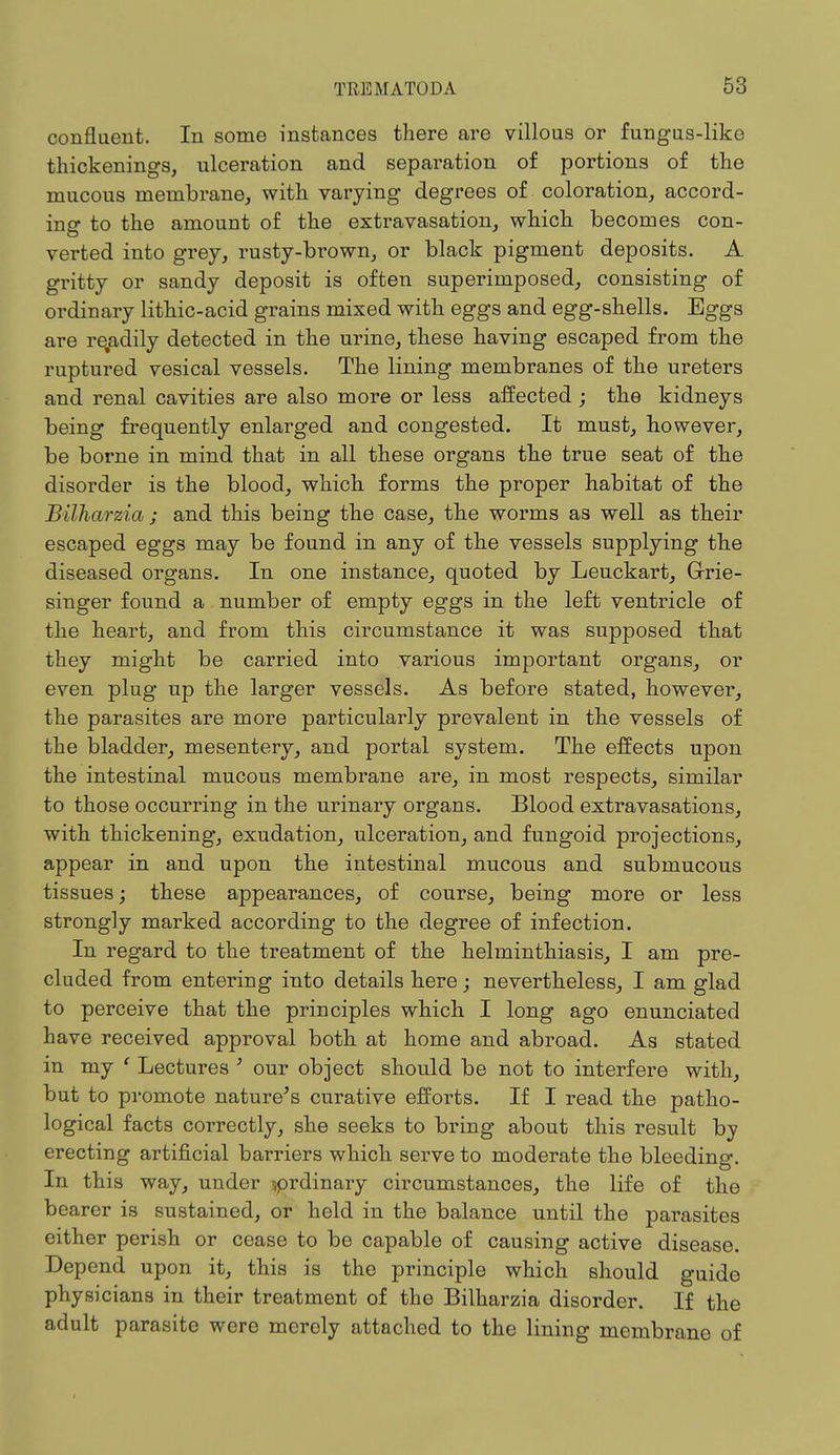 confluent. In some instances there are villous or fungus-like thickenings, ulceration and separation of portions of the mucous membrane, with varying degrees of coloration, accord- ing to the amount of the extravasation, which becomes con- verted into grey, rusty-brown, or black pigment deposits. A gritty or sandy deposit is often superimposed, consisting of ordinary lithic-acid grains mixed with eggs and egg-shells. Eggs are retadily detected in the urine, these having escaped from the ruptured vesical vessels. The lining membranes of the ureters and renal cavities are also more or less affected ; the kidneys being frequently enlarged and congested. It must, however, be borne in mind that in all these organs the true seat of the disorder is the blood, which forms the proper habitat of the Bilharzia ; and this being the case, the worms as well as their escaped eggs may be found in any of the vessels supplying the diseased organs. In one instance, quoted by Leuckart, Grrie- singer found a number of empty eggs in the left ventricle of the heart, and from this circumstance it was supposed that they might be carried into various important organs, or even plug up the larger vessels. As before stated, however, the parasites are more particularly prevalent in the vessels of the bladder, mesentery, and portal system. The effects upon the intestinal mucous membrane are, in most respects, similar to those occurring in the urinary organs. Blood extravasations, with thickening, exudation, ulceration, and fungoid projections, appear in and upon the intestinal mucous and submucous tissues; these appearances, of course, being more or less strongly marked according to the degree of infection. In regard to the treatment of the helminthiasis, I am pre- cluded from entering into details here; nevertheless, I am glad to perceive that the principles which I long ago enunciated have received approval both at home and abroad. As stated in my ' Lectures ' our object should be not to interfere with, but to promote nature's curative efforts. If I read the patho- logical facts correctly, she seeks to bring about this result by erecting artificial barriers which serve to moderate the bleeding. In this way, under vprdinary circumstances, the life of the bearer is sustained, or held in the balance until the parasites either perish or cease to be capable of causing active disease. Depend upon it, this is the principle which should guide physicians in their treatment of the Bilharzia disorder. If the adult parasite were merely attached to the lining membrane of