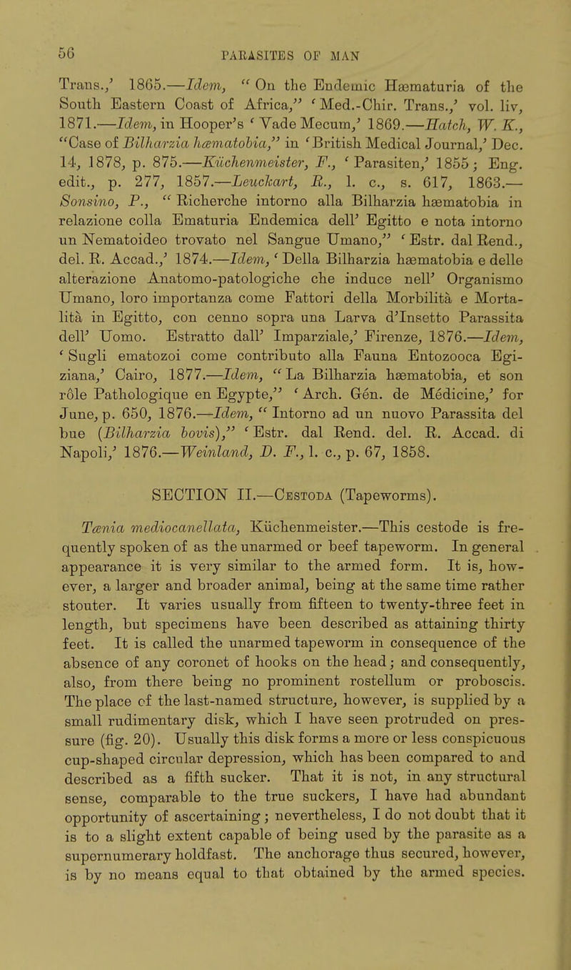 Trans./ 1865.—Idem, On the Endemic Hematuria of the South Eastern Coast of Africa/' 'Med.-Chir. Trans./ vol. liv, 1871.—Idem, in Hooper's ' Vade Mecum/ 1869.—Hatch, W. K., Case of Bilharzia hamatobia, in ' British Medical Journal/ Dec. 14, 1878, p. 875.—Kiichenmeister, F., ' Parasiten/ 1855; Eng. edit., p. 277, 1857.—Leuclmrt, E., 1. c, s. 617, 1863.— Sonsino, P., Richerche intorno alia Bilharzia haematobia in relazione colla Ematuria Endemica dell' Egitto e nota intorno un Nematoideo trovato nel Sangue Umano, ' Estr. dal Rend., del. R. Accad./ 1874.—Idem,' Delia Bilharzia haematobia e delle alterazione Anatomo-patologiche che induce nell' Organismo Umano, loro importanza come Fattori della Morbilita e Morta- lity in Egitto, con cenno sopra una Larva d'Insetto Parassita dell' Uomo. Estratto dall' Imparziale/ Firenze, 1876.—Idem, ' Sugli ematozoi come contributo alia Fauna Entozooca Egi- ziana,' Cairo, 1877.—Idem, La Bilharzia haeniatobia, et son role Pathologique en Egypte, ' Arch. Gen. de Medicine/ for June, p. 650, 1876.—Idem, Intorno ad un nuovo Parassita del bue {Bilharzia bovis), ' Estr. dal Rend. del. R. Accad. di Napoli/ 1876.—Weinland, D. F., 1. c, p. 67, 1858. SECTION II.—Cestoda (Tapeworms). Tania medio canellata, Kiichenmeister.—This cestode is fre- quently spoken of as the unarmed or beef tapeworm. In general appearance it is very similar to the armed form. It is, how- ever, a larger and broader animal, being at the same time rather stouter. It varies usually from fifteen to twenty-three feet in length, but specimens have been described as attaining thirty feet. It is called the unarmed tapeworm in consequence of the absence of any coronet of hooks on the head; and consequently, also, from there being no prominent rostellum or proboscis. The place cf the last-named structure, however, is supplied by a small rudimentary disk, which I have seen protruded on pres- sure (fig. 20). Usually this disk forms a more or less conspicuous cup-shaped circular depression, which has been compared to and described as a fifth sucker. That it is not, in any structural sense, comparable to the true suckers, I have had abundant opportunity of ascertaining; nevertheless, I do not doubt that it is to a slight extent capable of being used by the parasite as a supernumerary holdfast. The anchorage thus secured, however, is by no means equal to that obtained by the armed species.