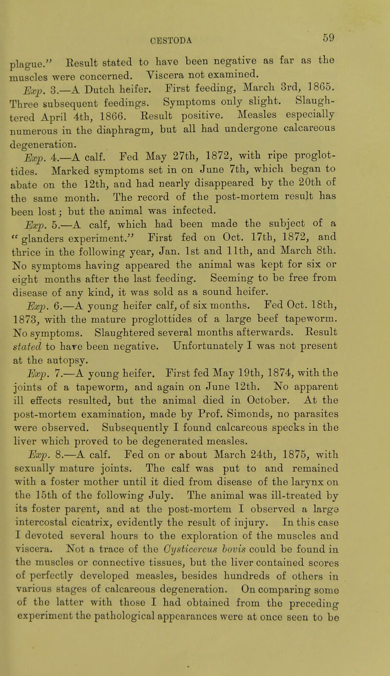 plague. Result stated to have beeu negative as far as the muscles were concerned. Viscera not examined. jSkp, 3 _A Dutch heifer. First feeding, March 3rd, 1865. Three subsequent feedings. Symptoms only slight. Slaugh- tered April 4th, 1866. Result positive. Measles especially numerous in the diaphragm, but all had undergone calcareous degeneration. Exp. 4.—A calf. Fed May 27th, 1872, with ripe proglot- tides. Marked symptoms set in on June 7th, which began to abate on the 12th, and had nearly disappeared by the 20th of the same month. The record of the post-mortem result has been lost; but the animal was infected. j^p. 5.—A calf, which had been made the subject of a  glanders experiment. First fed on Oct. 17th, 1872, and thrice in the following year, Jan. 1st and 11th, and March 8th. No symptoms having appeared the animal was kept for six or eight months after the last feeding. Seeming to be free from disease of any kind, it was sold as a sound heifer. Exp. 6.—A young heifer calf, of six months. Fed Oct. 18th, 1873, with the mature proglottides of a large beef tapeworm. No symptoms. Slaughtered several months afterwards. Result stated to have been negative. Unfortunately I was not present at the autopsy. Exp. 7.—A young heifer. First fed May 19th, 1874, with the joints of a tapeworm, and again on June 12th. No apparent ill effects resulted, but the animal died in October. At the post-mortem examination, made by Prof. Simonds, no parasites were observed. Subsequently I found calcareous specks in the liver which proved to be degenerated measles. Exp. 8.—A calf. Fed on or about March 24th, 1875, with sexually mature joints. The calf was put to and remained with a foster mother until it died from disease of the larynx on the 15th of the following July. The animal was ill-treated by its foster parent, and at the post-mortem I observed a large intercostal cicatrix, evidently the result of injury. In this case I devoted several hours to the exploration of the muscles aud viscera. Not a trace of the Oysticercus bovis could be found in the muscles or connective tissues, but the liver contained scores of perfectly developed measles, besides hundreds of others in various stages of calcareous degeneration. On comparing some of the latter with those I had obtained from the precediug experiment the pathological appearances were at once seen to be