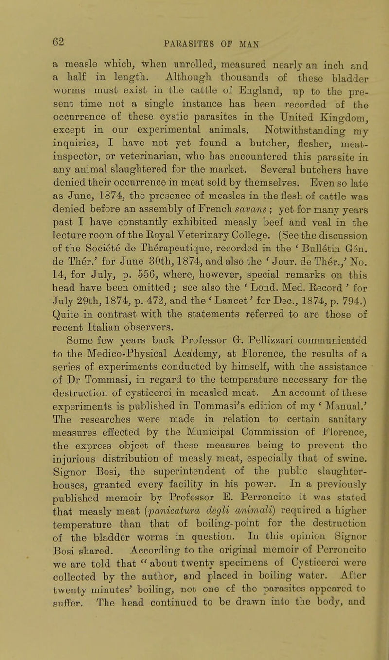 a measle which, when unrolled, measured nearly an inch and a half in length. Although thousands of these bladder worms must exist in the cattle of England, up to the pre- sent time not a single instance has been recorded of the occurrence of these cystic parasites in the United Kingdom, except in our experimental animals. Notwithstanding my inquiries, I have not yet found a butcher, flesher, meat- inspector, or veterinarian, who has encountered this parasite in any animal slaughtered for the market. Several butchers have denied their occurrence in meat sold by themselves. Even so late as June, 1874, the presence of measles in the flesh of cattle was denied before an assembly of French savans; yet for many years past I have constantly exhibited measly beef and veal in the lecture room of the Royal Veterinary College. (See the discussion of the Societe de Therapeutique, recorded in the ' Bulletin Gen. de Ther/ for June 30th, 1874, and also the ' Jour, de Ther./ No. 14, for July, p. 556, where, however, special remarks on this head have been omitted; see also the ' Lond. Med.. Record ' for July 29th, 1874, p. 472, and the ' Lancet' for Dec, 1874, p. 794.) Quite in contrast with the statements referred to are those of recent Italian observers. Some few years back Professor Gr. Pellizzari communicated to the Medico-Physical Academy, at Florence, the results of a series of experiments conducted by himself, with the assistance of Dr Tommasi, in regard to the temperature necessary for the destruction of cysticerci in measled meat. An account of these experiments is published in Tommasi's edition of my ' Manual/ The researches were made in relation to certain sanitary measures effected by the Municipal Commission of Florence, the express object of these measures being to prevent the injurious distribution of measly meat, especially that of swine. Signor Bosi, the superintendent of the public slaughter- houses, granted every facility in his power. In a previously published memoir by Professor E. Perroncito it was .stated that measly meat (panicatura degli animali) required a higher temperature than that of boiling-point for the destruction of the bladder worms in question. In this opinion Signer Bosi shared. According to the original memoir of Perroncito we are told that  about twenty specimens of Cysticerci were collected by the author, and placed in boiling water. After twenty minutes' boiling, not one of the parasites appeared to suffer. The head continued to be drawn into the body, and
