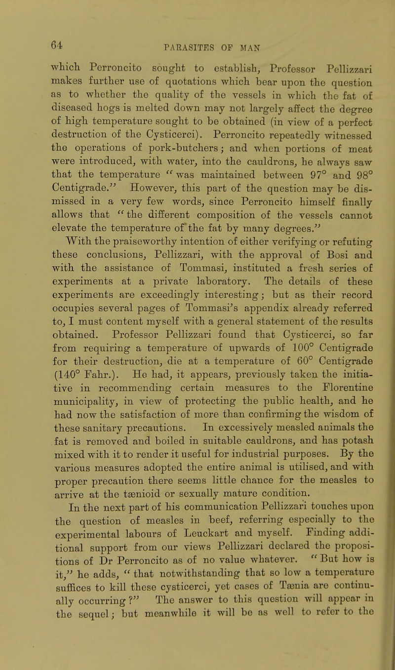 which Perroncito sought to establish, Professor Pellizzari makes further use of quotations which bear upon the question as to whether the quality of the vessels in which the fat of diseased hogs is melted down may not largely affect the degree of high temperature sought to be obtained (in view of a perfect destruction of the Cysticerci). Perroncito repeatedly witnessed the operations of pork-butchers; and when portions of meat were introduced, with water, into the cauldrons, he always saw- that the temperature  was maintained between 97° and 98° Centigrade. However, this part of the question may be dis- missed in a very few words, since Perroncito himself finally allows that  the different composition of the vessels cannot elevate the temperature of* the fat by many degrees. With the praiseworthy intention of either verifying or refuting these conclusions, Pellizzari, with the approval of Bosi and with the assistance of Tommasi, instituted a fresh series of experiments at a private laboratory. The details of these experiments are exceedingly interesting; but as their record occupies several pages of Tommasi's appendix already referred to, I must content myself with a general statement of the results obtained. Professor Pellizzari found that Cysticerci, so far from requiring a temperature of upwards of 100° Centigrade for their destruction, die at a temperature of 60° Centigrade (140° Fahr.). He had, it appears, previously taken the initia- tive in recommending certain measures to the Florentine municipality, in view of protecting the public health, and he had now the satisfaction of more than confirming the wisdom of these sanitary precautions. In excessively measled animals the fat is removed and boiled in suitable cauldrons, and has potash mixed with it to render it useful for industrial purposes. By the various measures adopted the entire animal is utilised, and with proper precaution there seems little chance for the measles to arrive at the tsenioid or sexually mature condition. In the next part of his communication Pellizzari touches upon the question of measles in beef, referring especially to the experimental labours of Leuckart and myself. Finding addi- tional support from our views Pellizzari declared the proposi- tions of Dr Perroncito as of no value whatever.  But how is it, he adds,  that notwithstanding that so low a temperature suffices to kill these cysticerci, yet cases of Taenia are continu- ally occurring 1 The answer to this question will appear in the sequel; but meanwhile it will be as well to refer to the