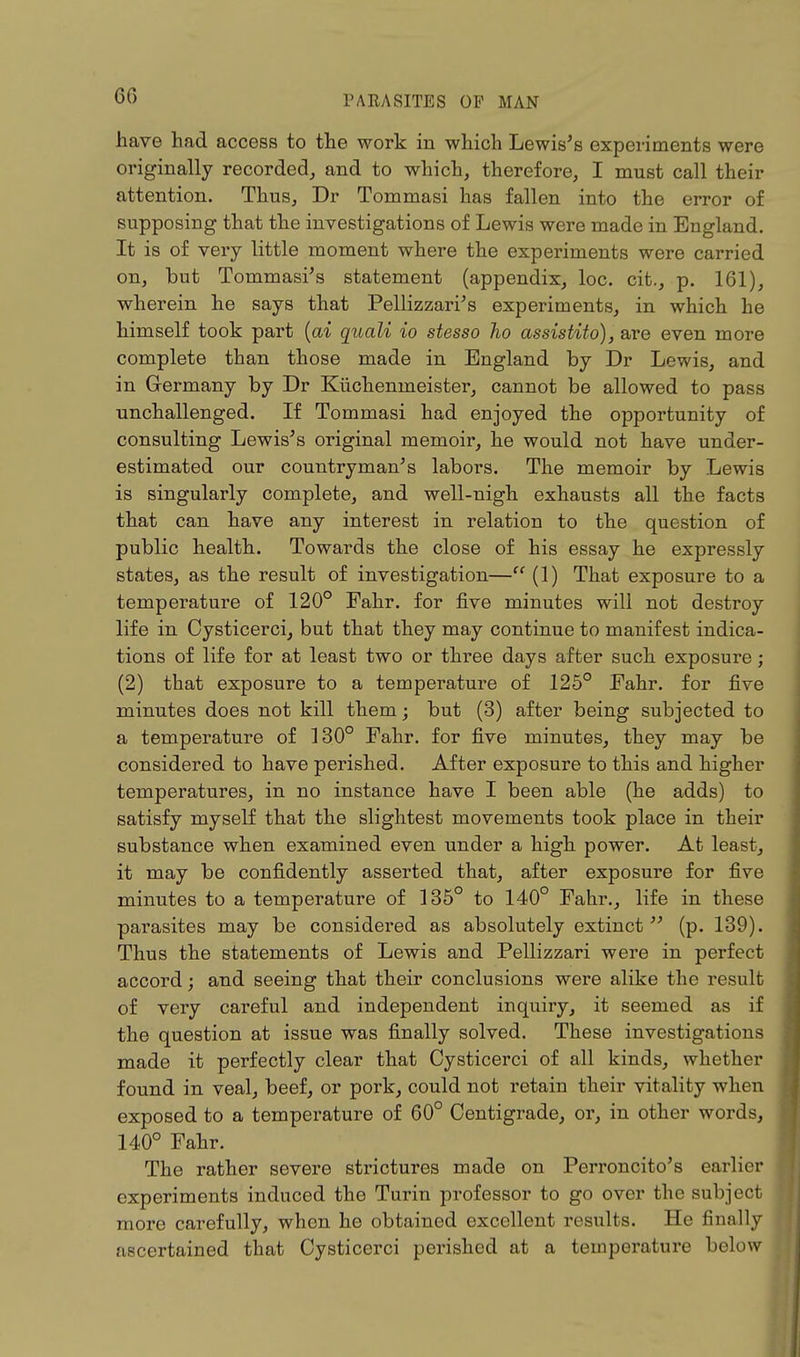 60 have had access to the work in which Lewis's experiments were originally recorded, and to which, therefore, I must call their attention. Thus, Dr Tommasi has fallen into the error of supposing that the investigations of Lewis were made in England. It is of very little moment where the experiments were carried on, but Tommasi's statement (appendix, loc. cit., p. 161), wherein he says that Pelizzari's experiments, in which he himself took part (ai quali io stesso ho assistito), are even more complete than those made in England by Dr Lewis, and in Germany by Dr Kiichenmeister, cannot be allowed to pass unchallenged. If Tommasi had enjoyed the opportunity of consulting Lewis's original memoir, he would not have under- estimated our countryman's labors. The memoir by Lewis is singularly complete, and well-nigh exhausts all the facts that can have any interest in relation to the question of public health. Towards the close of his essay he expressly states, as the result of investigation— (1) That exposure to a temperature of 120° Fahr. for five minutes will not destroy life in Cysticerci, but that they may continue to manifest indica- tions of life for at least two or three days after such exposure; (2) that exposure to a temperature of 125° Fahr. for five minutes does not kill them; but (3) after being subjected to a temperature of 130° Fahr. for five minutes, they may be considered to have perished. After exposure to this and higher temperatures, in no instance have I been able (he adds) to satisfy myself that the slightest movements took place in their substance when examined even under a high power. At least, it may be confidently asserted that, after exposure for five minutes to a temperature of 135° to 140° Fahr., life in these parasites may be considered as absolutely extinct (p. 139). Thus the statements of Lewis and Pelizzari were in perfect accord; and seeing that their conclusions were alike the result of very careful and independent inquiry, it seemed as if the question at issue was finally solved. These investigations made it perfectly clear that Cysticerci of all kinds, whether found in veal, beef, or pork, could not retain their vitality when exposed to a temperature of 60° Centigrade, or, in other words, 140° Fahr. The rather severe strictures made on Perroncito's earlier experiments induced the Turin professor to go over the subject more carefully, when he obtained excellent results. He finally ascertained that Cysticerci perished at a temperature below