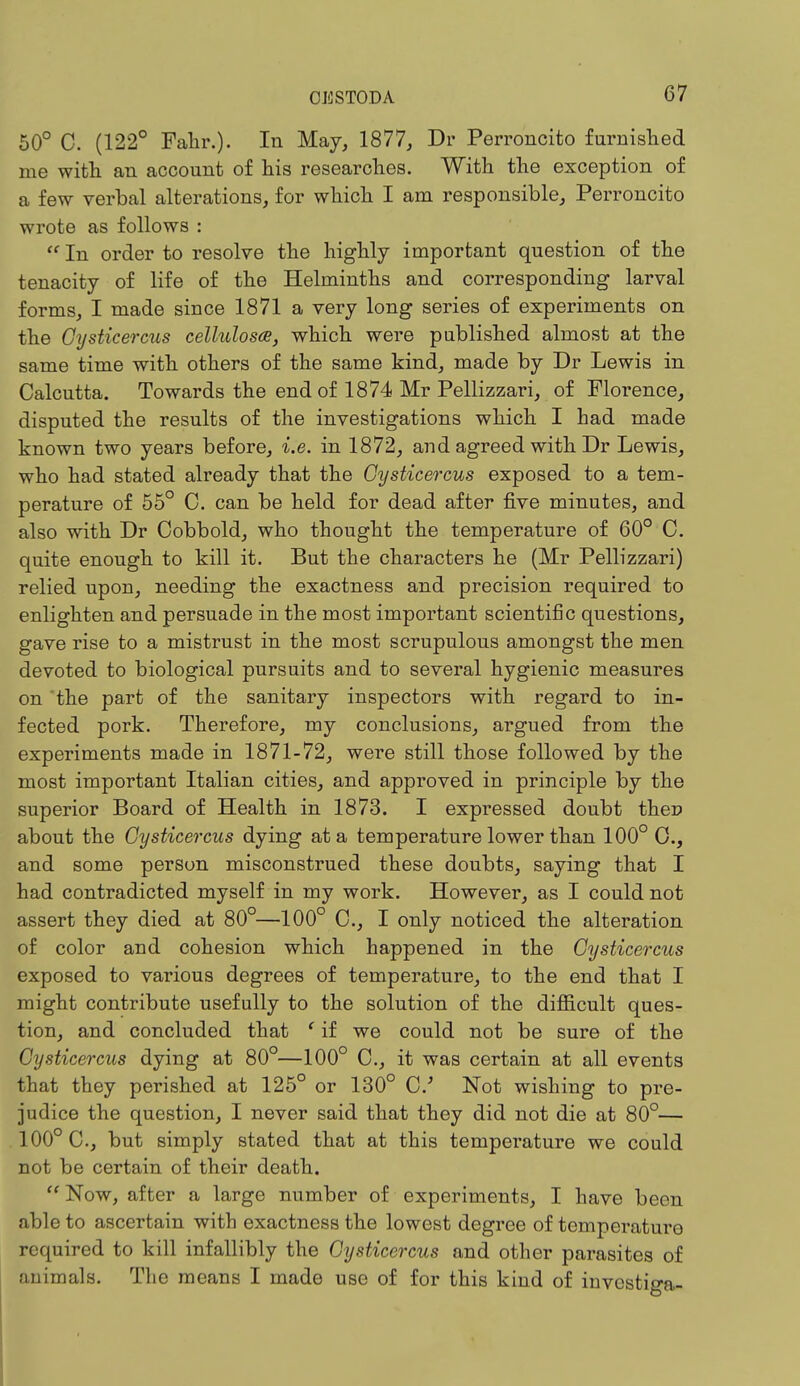 50° C. (122° Fakr.). In May, 1877, Dr Perroncito furnished me with an account of his researches. With the exception of a few verbal alterations, for which I am responsible, Perroncito wrote as follows :  In order to resolve the highly important question of the tenacity of life of the Helminths and corresponding larval forms, I made since 1871 a very long series of experiments on the Gysticercus cellulosce, which were published almost at the same time with others of the same kind, made by Dr Lewis in Calcutta. Towards the end of 1874 Mr Pellizzari, of Florence, disputed the results of the investigations which I had made known two years before, i.e. in 1872, and agreed with Dr Lewis, who had stated already that the Gysticercus exposed to a tem- perature of 55° C. can be held for dead after five minutes, and also with Dr Cobbold, who thought the temperature of 60° C. quite enough to kill it. But the characters he (Mr Pellizzari) relied upon, needing the exactness and precision required to enlighten and persuade in the most important scientific questions, gave rise to a mistrust in the most scrupulous amongst the men devoted to biological pursuits and to several hygienic measures on the part of the sanitary inspectors with regard to in- fected pork. Therefore, my conclusions, argued from the experiments made in 1871-72, were still those followed by the most important Italian cities, and approved in principle by the superior Board of Health in 1873. I expressed doubt ther> about the Gysticercus dying at a temperature lower than 100° 0., and some person misconstrued these doubts, saying that I had contradicted myself in my work. However, as I could not assert they died at 80°—100° C, I only noticed the alteration of color and cohesion which happened in the Gysticercus exposed to various degrees of temperature, to the end that I might contribute usefully to the solution of the difficult ques- tion, and concluded that * if we could not be sure of the Gysticercus dying at 80°—100° C, it was certain at all events that they perished at 125° or 130° C Not wishing to pre- judice the question, I never said that they did not die at 80°— 100° C., but simply stated that at this temperature we could not be certain of their death.  Now, after a large number of experiments, I have been able to ascertain with exactness the lowest degree of temperature required to kill infallibly the Gysticercus and other parasites of animals. The means I made use of for this kind of investiga-