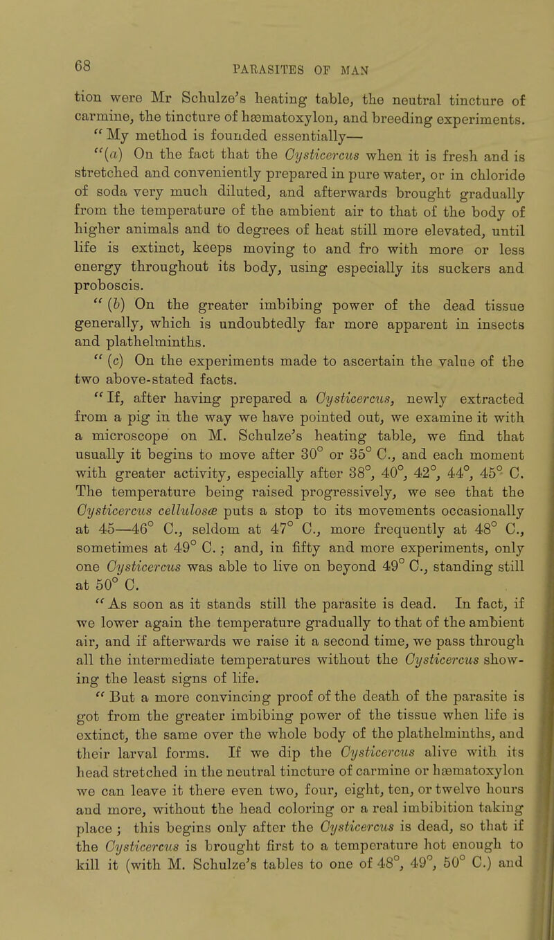 tion were Mr Schulze's heating table, the neutral tincture of carmine, the tincture of heematoxylon, and breeding experiments.  My method is founded essentially— (a) On the fact that the Oysticercus when it is fresh and is stretched and conveniently prepared in pure water, or in chloride of soda veiy much diluted, and afterwards brought gradually from the temperature of the ambient air to that of the body of higher animals and to degrees of heat still more elevated, until life is extinct, keeps moving to and fro with more or less energy throughout its body, using especially its suckers and proboscis.  (b) On the greater imbibing power of the dead tissue generally, which is undoubtedly far more apparent in insects and plathelminths.  (c) On the experiments made to ascertain the value of the two above-stated facts.  If, after having prepared a Gysticercus, newly extracted from a pig in the way we have pointed out, we examine it with a microscope on M. Schulze's heating table, we find that usually it begins to move after 30° or 35° 0., and each moment with greater activity, especially after 38°, 40°, 42°, 44°, 45° C. The temperature being raised progressively, we see that the Oysticercus cellulosa puts a stop to its movements occasionally at 45—46° C, seldom at 47° 0., more frequently at 48° C, sometimes at 49° 0.; and, in fifty and more experiments, only one Gysticercus was able to live on beyond 49° C, standing still at 50° C. As soon as it stands still the parasite is dead. In fact, if we lower again the temperature gradually to that of the ambient air, and if afterwards we raise it a second time, we pass through all the intermediate temperatures without the Gysticercus show- ing the least signs of life.  But a more convincing proof of the death of the parasite is got from the greater imbibing power of the tissue when life is extinct, the same over the whole body of the plathelminths, and their larval forms. If we dip the Gysticercus alive with its head stretched in the neutral tincture of carmine or hjBinatoxylon we can leave it there even two, four, eight, ten, or twelve hours and more, without the head coloring or a real imbibition taking place ; this begins only after the Gysticercus is dead, so that if the Oysticercus is brought first to a temperature hot enough to kill it (with M. Schulze's tables to one of 48°, 49°, 50° C.) and