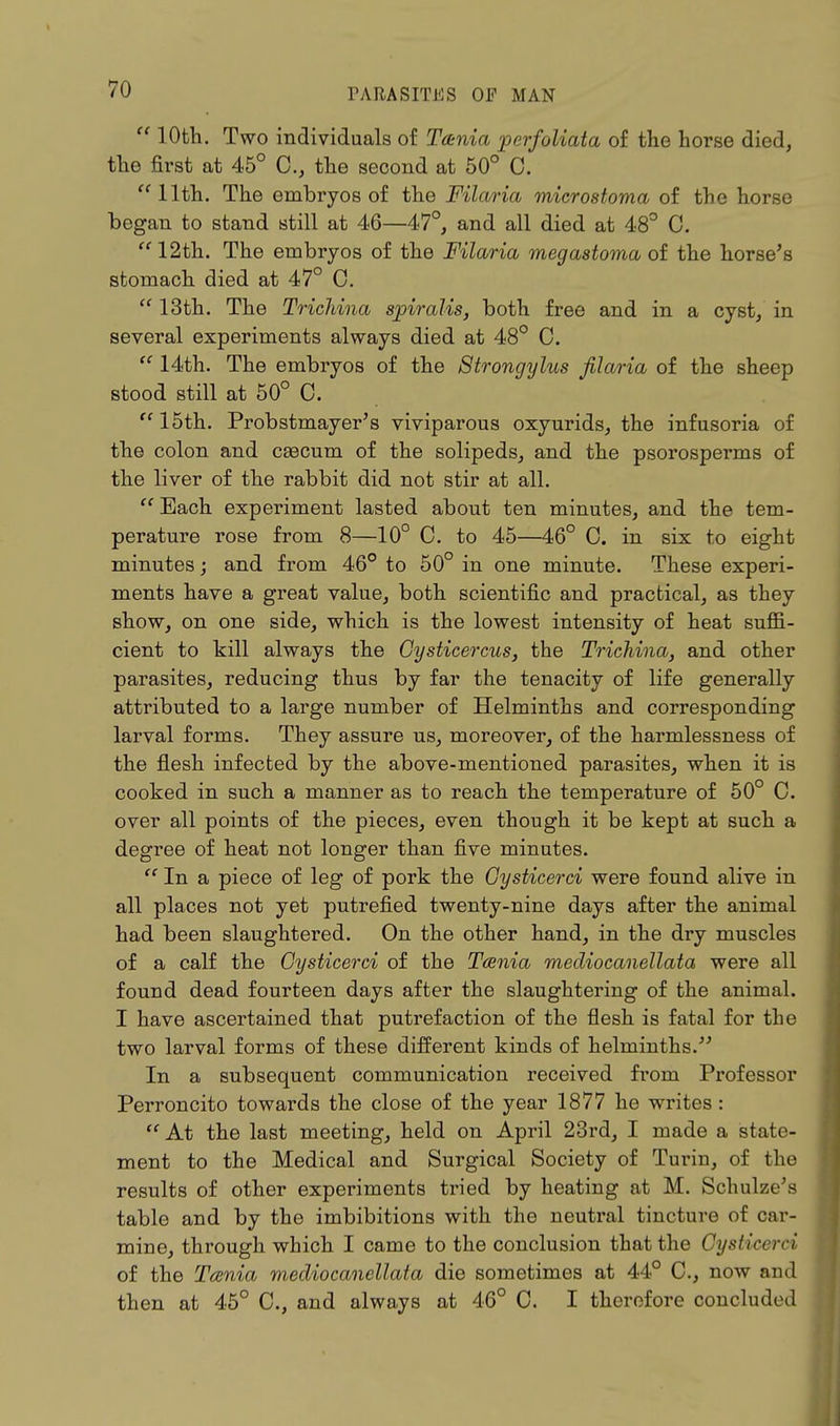  10th. Two individuals of Tania perfoliata of the horse died, the first at 45° 0., the second at 50° C. 11th. The embryos of the Filaria microstoma of the horse began to stand still at 46—47°, and all died at 48° C. 12th. The embryos of the Filaria megastoma of the horse's stomach died at 47° C.  13th. The Trichina spiralis, both free and in a cyst/ in several experiments always died at 48° C.  14th. The embryos of the Strongylus filaria of the sheep stood still at 50° 0.  15th. Probstmayer's viviparous oxyurids, the infusoria of the colon and caecum of the solipeds, and the psorosperms of the liver of the rabbit did not stir at all.  Each experiment lasted about ten minutes, and the tem- perature rose from 8—10° C. to 45—46° C. in six to eight minutes; and from 46° to 50° in one minute. These experi- ments have a great value, both scientific and practical, as they show, on one side, which is the lowest intensity of heat suffi- cient to kill always the Oysticercus, the Trichina, and other parasites, reducing thus by far the tenacity of life generally attributed to a large number of Helminths and corresponding larval forms. They assure us, moreover, of the harmlessness of the flesh infected by the above-mentioned parasites, when it is cooked in such a manner as to reach the temperature of 50° C. over all points of the pieces, even though it be kept at such a degree of heat not longer than five minutes.  In a piece of leg of pork the Oysticerci were found alive in all places not yet putrefied twenty-nine days after the animal had been slaughtered. On the other hand, in the dry muscles of a calf the Cysticerci of the Tcenia mediocanellata were all found dead fourteen days after the slaughtering of the animal. I have ascertained that putrefaction of the flesh is fatal for the two larval forms of these different kinds of helminths. In a subsequent communication received from Professor Perroncito towards the close of the year 1877 he writes:  At the last meeting, held on April 23rd, I made a state- ment to the Medical and Surgical Society of Turin, of the results of other experiments tried by heating at M. Schulze's table and by the imbibitions with the neutral tincture of car- mine, through which I came to the conclusion that the Cysticerci of the Tcenia mediocanellata die sometimes at 44° C, now and then at 45° C, and always at 46° C. I therefore concluded