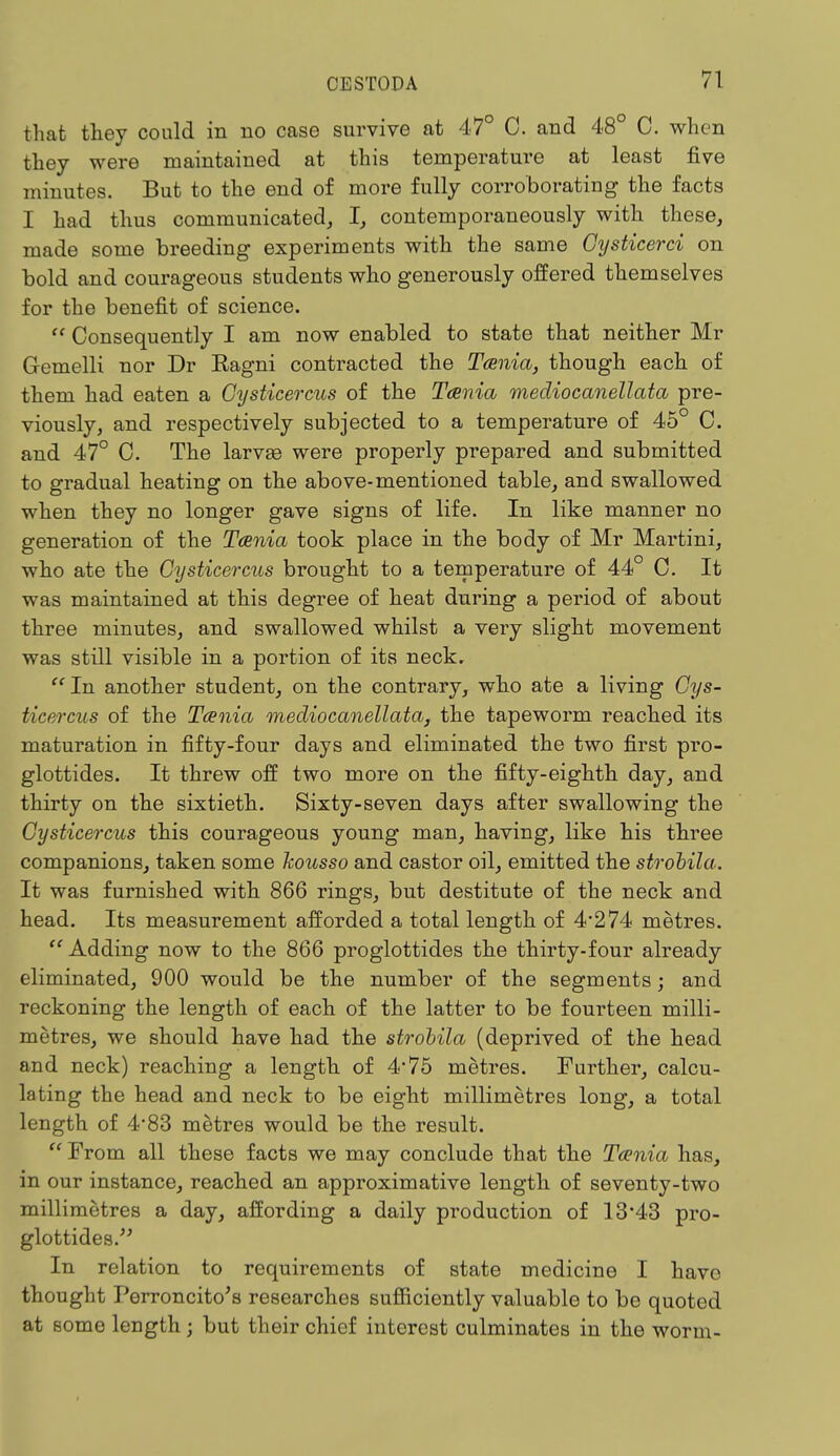 that they could in no case survive at 47° C. and 48° C. when they were maintained at this temperature at least five minutes. But to the end of more fully corroborating the facts I had thus communicated, I, contemporaneously with these, made some breeding experiments with the same Gysticerci on bold and courageous students who generously offered themselves for the benefit of science.  Consequently I am now enabled to state that neither Mr Gemelli nor Dr Eagni contracted the Taenia, though each of them had eaten a Cysticercus of the Taenia mediocanellata pre- viously, and respectively subjected to a temperature of 45° C. and 47° C. The larvae were properly prepared and submitted to gradual heating on the above-mentioned table, and swallowed when they no longer gave signs of life. In like manner no generation of the Taenia took place in the body of Mr Martini, who ate the Cysticercus brought to a temperature of 44° C. It was maintained at this degree of heat during a period of about three minutes, and swallowed whilst a very slight movement was still visible in a portion of its neck.  In another student, on the contrary, who ate a living Cys- ticercus of the Taenia mediocanellata, the tapeworm reached its maturation in fifty-four days and eliminated the two first pro- glottides. It threw off two more on the fifty-eighth day, and thirty on the sixtieth. Sixty-seven days after swallowing the Cysticercus this courageous young man, having, like his three companions, taken some kousso and castor oil, emitted the strobila. It was furnished with 866 rings, but destitute of the neck and head. Its measurement afforded a total length of 4*274 metres.  Adding now to the 866 proglottides the thirty-four already eliminated, 900 would be the number of the segments; and reckoning the length of each of the latter to be fourteen milli- metres, we should have had the strobila (deprived of the head and neck) reaching a length of 475 metres. Further, calcu- lating the head and neck to be eight millimetres long, a total length of 4*83 metres would be the result.  From all these facts we may conclude that the Taenia has, in our instance, reached an approximative length of seventy-two millimetres a day, affording a daily production of 13'43 pro- glottides. In relation to requirements of state medicine I have thought Perroncito's researches sufficiently valuable to be quoted at some length; but their chief interest culminates in the worm-