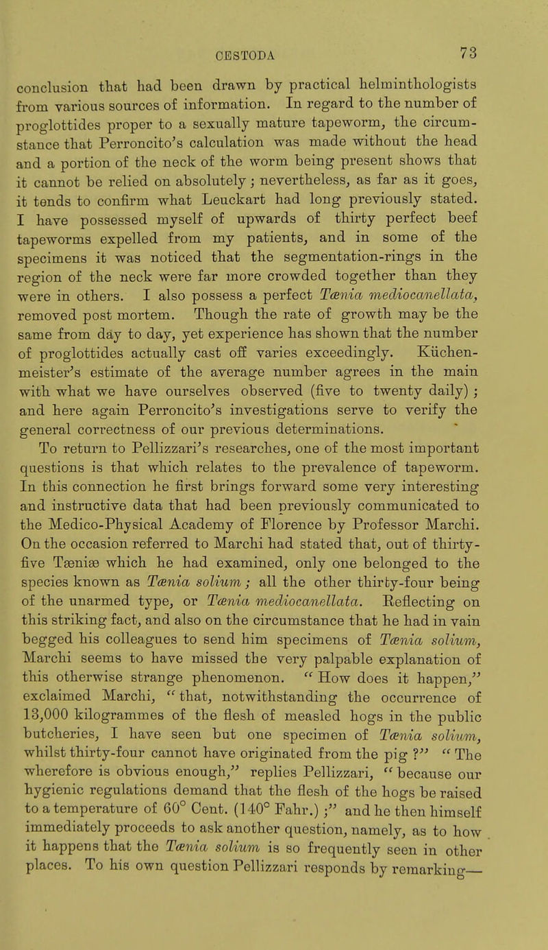 conclusion that had been drawn by practical helminthologists from various sources of information. In regard to the number of proglottides proper to a sexually mature tapeworm, the circum- stance that Perroncito's calculation was made without the head and a portion of the neck of the worm being present shows that it cannot be relied on absolutely; nevertheless, as far as it goes, it tends to confirm what Leuckart had long previously stated. I have possessed myself of upwards of thirty perfect beef tapeworms expelled from my patients, and in some of the specimens it was noticed that the segmentation-rings in the region of the neck were far more crowded together than they were in others. I also possess a perfect Tcenia medio canellata, removed post mortem. Though the rate of growth may be the same from day to day, yet experience has shown that the number of proglottides actually cast off varies exceedingly. Kiichen- meister's estimate of the average number agrees in the main with what we have ourselves observed (five to twenty daily) ; and here again Perroncito's investigations serve to verify the general correctness of our previous determinations. To return to Pellizzari's researches, one of the most important questions is that which relates to the prevalence of tapeworm. In this connection he first brings forward some very interesting and instructive data that had been previously communicated to the Medico-Physical Academy of Florence by Professor Marchi. On the occasion referred to Marchi had stated that, out of thirty- five Taeniae which he had examined, only one belonged to the species known as Tcenia solium ; all the other thirty-four being of the unarmed type, or Tcenia mediocanellata. Reflecting on this striking fact, and also on the circumstance that he had in vain begged his colleagues to send him specimens of Tcenia solium, Marchi seems to have missed the very palpable explanation of this otherwise strange phenomenon.  How does it happen, exclaimed Marchi,  that, notwithstanding the occurrence of 13,000 kilogrammes of the flesh of measled hogs in the public butcheries, I have seen but one specimen of Taenia solium, whilst thirty-four cannot have originated from the pig V  The wherefore is obvious enough, replies Pellizzari,  because our hygienic regulations demand that the flesh of the hogs be raised to a temperature of 60° Cent. (140° Fahr.) f and he then himself immediately proceeds to ask another question, namely, as to how it happens that the TcEnia solium is so frequently seen in other places. To his own question Pellizzari responds by remarking