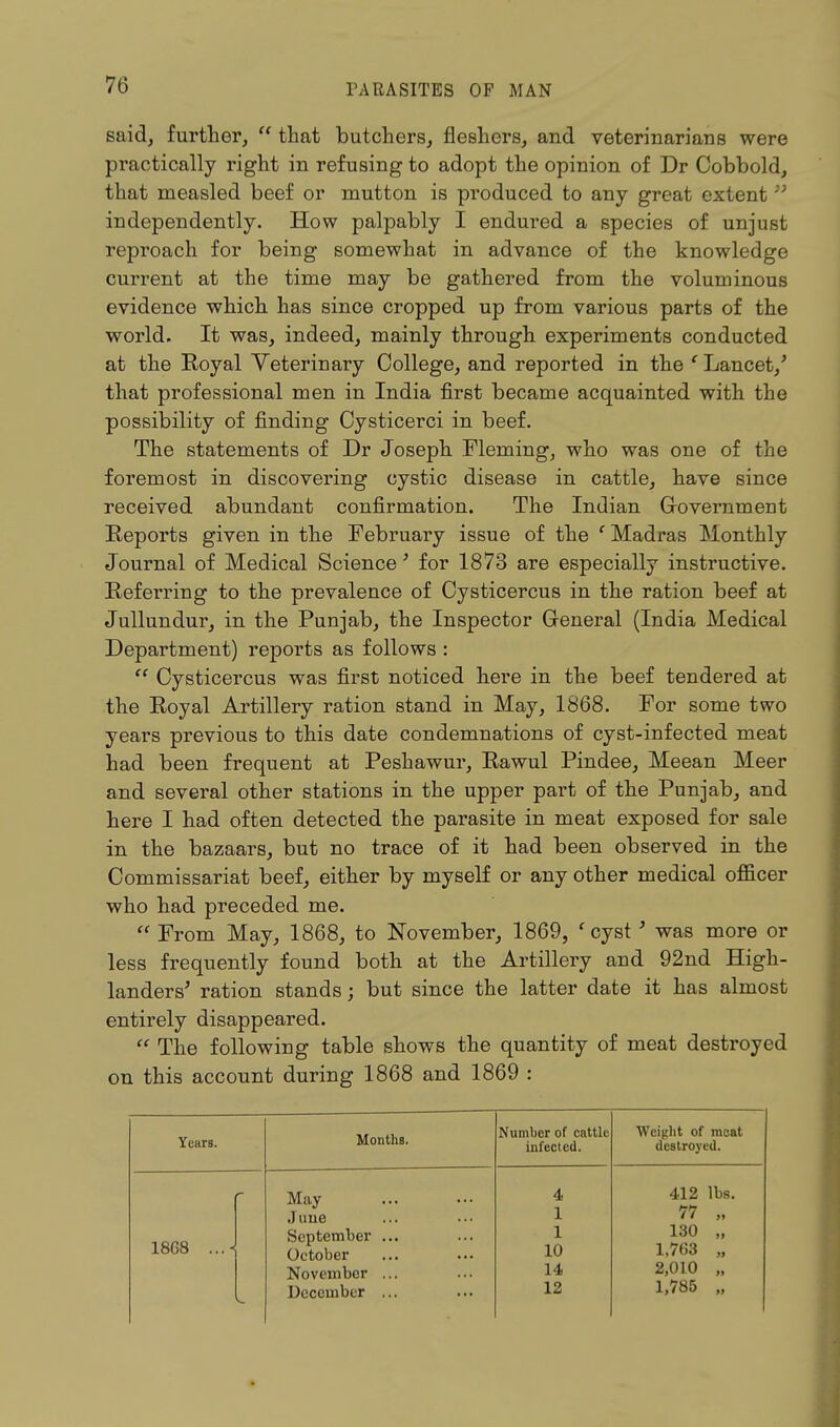 said, further, u that butchers, fieshers, and veterinarians were practically right in refusing to adopt the opinion of Dr Cobbold, that measled beef or mutton is produced to any great extent independently. How palpably I endured a species of unjust reproach for being somewhat in advance of the knowledge current at the time may be gathered from the voluminous evidence which has since cropped up from various parts of the world. It was, indeed, mainly through experiments conducted at the Royal Veterinary College, and reported in the ' Lancet/ that professional men in India first became acquainted with the possibility of finding Cysticerci in beef. The statements of Dr Joseph Fleming, who was one of the foremost in discovering cystic disease in cattle, have since received abundant confirmation. The Indian Government Reports given in the February issue of the c Madras Monthly Journal of Medical Science' for 1873 are especially instructive. Referring to the prevalence of Cysticercus in the ration beef at Jullundur, in the Punjab, the Inspector General (India Medical Department) reports as follows :  Cysticercus was first noticed here in the beef tendered at the Royal Artillery ration stand in May, 1868. For some two years previous to this date condemnations of cyst-infected meat had been frequent at Peshawur, Rawul Pindee, Meean Meer and several other stations in the upper part of the Punjab, and here I had often detected the parasite in meat exposed for sale in the bazaars, but no trace of it had been observed in the Commissariat beef, either by myself or any other medical officer who had preceded me.  From May, 1868, to November, 1869, f cyst ' was more or less frequently found both at the Artillery and 92nd High- landers' ration stands; but since the latter date it has almost entirely disappeared.  The following table shows the quantity of meat destroyed on this account during 1868 and 1869 : Years. Months. Number of cattle infected. Weight of meat destroyed. *• 1868 May June September ... October November ... December ... 4 1 1 10 14 12 412 lbs. 77 „ 130 „ 1,763 „ 2,010 „ 1,785 „