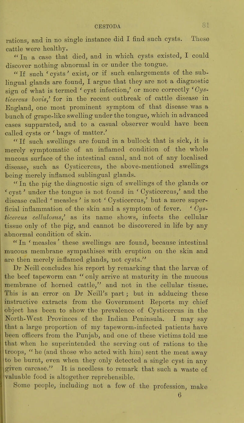 rations, and in no single instance did I find such cysts. These cattle were healthy.  In a case that died, and in which cysts existed, I could discover nothing abnormal in or under the tongue.  If such * cysts' exist, or if such enlargements of the sub- lingual glands are found, I argue that they are not a diagnostic sign of what is termed t cyst infection/ or more correctly ' Cys- tica reus hornsj for in the recent outbreak of cattle disease in England, one most prominent symptom of that disease was a bunch of grape-like swelling under the tongue, which in advanced cases suppurated, and to a casual observer would have been called cysts or 'bags of matter/  If such swellings are found in a bullock that is sick, it is merely symptomatic of an inflamed condition of the whole mucous surface of the intestinal canal, and not of any localised disease, such as Cysticercus, the above-mentioned swellings being merely inflamed sublingual glands.  In the pig the diagnostic sign of swellings of the glands or ' cyst' under the tongue is not found in ' Cysticercus/ and the disease called ' measles' is not ' Cysticercus/ but a mere super- ficial inflammation of the skin and a symptom of fever. 1 Cys- ticercus ceMulosus,' as its name shows, infects the cellular tissue only of the pig, and cannot be discovered in life by any abnormal condition of skin.  In ' measles ' these swellings are found, because intestinal mucous membrane sympathises with eruption on the skin and are then merely inflamed glands, not cysts. Dr Neill concludes his report by remarking that the larvae of the beef tapeworm can  only arrive at maturity in the mucous membrane of horned cattle, and not in the cellular tissue. This is an error on Dr Neill's part; but in adducing these instructive extracts from the Government Reports my chief object has been to show the prevalence of Cysticercus in the North-West Provinces of the Indian Peninsula. I may say that a large proportion of my tapeworm-infected patients have been officers from the Punjab, and one of these victims told me ijthat when he superintended the serving out of rations to the troops,  he (and those who acted with him) sent the meat away Ito be burnt, even when they only detected a single cyst in any igiven carcase. It is needless to remark that such a waste of Ivaluable food is altogether reprehensible. Some people, including not a few of the profession, make 6