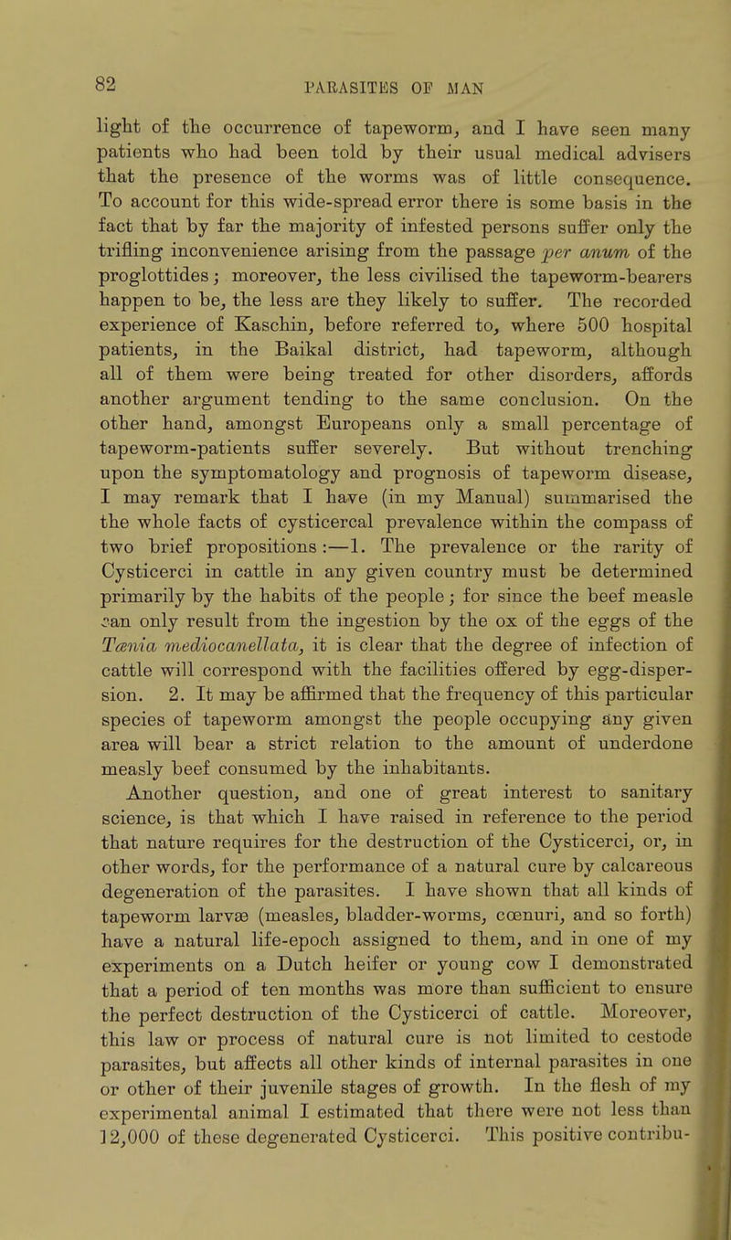 light of the occurrence of tapeworm, and I have seen many patients who had been told by their usual medical advisers that the presence of the worms was of little consequence. To account for this wide-spread error there is some basis in the fact that by far the majority of infested persons suffer only the trifling inconvenience arising from the passage per anum of the proglottides; moreover, the less civilised the tapeworm-bearers happen to be, the less are they likely to suffer. The recorded experience of Kaschin, before referred to, where 500 hospital patients, in the Baikal district, had tapeworm, although all of them were being treated for other disorders, affords another argument tending to the same conclusion. On the other hand, amongst Europeans only a small percentage of tapeworm-patients suffer severely. But without trenching upon the symptomatology and prognosis of tapeworm disease, I may remark that I have (in my Manual) summarised the the whole facts of cysticercal prevalence within the compass of two brief propositions:—1. The prevalence or the rarity of Oysticerci in cattle in any given country must be determined primarily by the habits of the people; for since the beef measle caxi only result from the ingestion by the ox of the eggs of the Tania mediocanellata, it is clear that the degree of infection of cattle will correspond with the facilities offered by egg-disper- sion. 2. It may be affirmed that the frequency of this particular species of tapeworm amongst the people occupying any given area will bear a strict relation to the amount of underdone measly beef consumed by the inhabitants. Another question, and one of great interest to sanitary science, is that which I have raised in reference to the period that nature requires for the destruction of the Oysticerci, or, in other words, for the performance of a natural cure by calcareous degeneration of the parasites. I have shown that all kinds of tapeworm larvae (measles, bladder-worms, ccenuri, and so forth) have a natural life-epoch assigned to them, and in one of my experiments on a Dutch heifer or young cow I demonstrated that a period of ten months was more than sufficient to ensure the perfect destruction of the Oysticerci of cattle. Moreover, this law or process of natural cure is not limited to cestode parasites, but affects all other kinds of internal parasites in one or other of their juvenile stages of growth. In the flesh of my experimental animal I estimated that there were not less than ] 2,000 of these degenerated Oysticerci. This positive contribu-