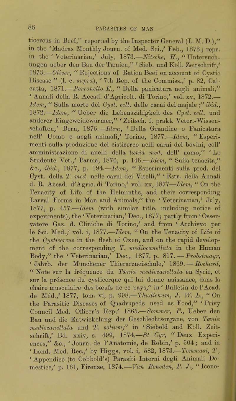 ticercus in Beef/' reported by the Inspector General (I. M. D.), in the 'Madras Monthly Journ. of Med. Sci./ Feb., 1873; repr. in the ' Veterinarian/ July, 1873.—Nitsche, H.,  Untersuch- ungen ueber den Bau der Tgenien, ' Sieb. und Koll. Zeitschrift/ 1873.—Oliver, Rejections of Ration Beef on account of Cystic Disease  (1. c. supra), ' 7th Rep. of the Commiss./ p. 82, Cal- cutta, 1871.—Perroncito E.,  Delia panicatnra negli animali, ' Annali della R. Accad. d'Agricolt. di Torino/ vol. xv, 1872.— Idem,  Sulla morte del Cyst. cell, delle carni del majale ibid., 1872.—Idem, Ueber die Lebenszahigkeit des Cyst. cell, und anderer Eingeweidewiirmer, ' Zeitsch. f. prakt. Veter.-Wissen- schaften/ Bern, 1876.—Idem, ' Della Grandine o Panicatura nell' Uomo e negli animali/ Torino, 1877.—Idem, Esperi- menti sulla produzione del cisticerco nelli carni del bovini, coll' amministrazione di anelli della tania med. dell' uomo, ' Lo Studente Yet./ Parma, 1876, p. 146.—Idem, Sulla tenacita, &c, ibid., 1877, p. 194.—Idem,  Esperimenti sulla prod, del Cyst, della T. med. nelle carni dei Yitelli, ' Estr. della Annali d. R. Accad. d'Agric. di Torino/ vol. xx, 1877—Idem,  On the Tenacity of Life of the Helminths, and their corresponding Larval Forms in Man and Animals, the 'Veterinarian/ July, 1877, p. 457.—Idem (with similar title, including notice of experiments), the ' Veterinarian/ Dec, 1877; partly from 'Osser- vatore Gaz. d. Cliniche di Torino/ and from ' Archivvo per le Sci. Med./ vol. i, 1877.—Idem, On the Tenacity of Life of the Cysticercus in the flesh of Oxen, and on the rapid develop- ment of the corresponding T. mediocanellata in the Human Body, the ' Veterinarian/ Dec, 1877, p. 817.—Probstmayr, ' Jahrb. der Munchener Thierarzneischule/ 1869. — Pochard,  Note sur la frequence du Taenia mediocanellata en Syrie, et sur la presence du cysticerque qui lui donne naissance, dans la chaire musculaire des boeufs de ce pays, in ' Bulletin de l'Acad. de Med./ 1877, torn, vi, p. 998.—Thudichum, J. W. L.,  On the Parasitic Diseases of Quadrupeds used as Food, ' Privy Council Med. Officer's Rep.' 1865.—8ommer, F., Ueber den Bau und die Entwickelung der Geschlechtsorgane, von Tcenia mediocanellata und T. solium/' in ' Siebold and Koll. Zeit- schrift/ Bd. xxiv, s. 499, 1874.—Oyr, Deux Experi- ences, &c, ' Journ. de l'Anatomie, de Robin/ p. 504; and in ' Lond. Med. Rec./ by Higgs, vol. i, 582, 1873.—Tommasi, T., ' Appendice (to Cobbold's) Parasiti Interni degli Animali Do- mestice/ p. 161, Firenze, 1874.—Van Beneden, P. J., Icono-