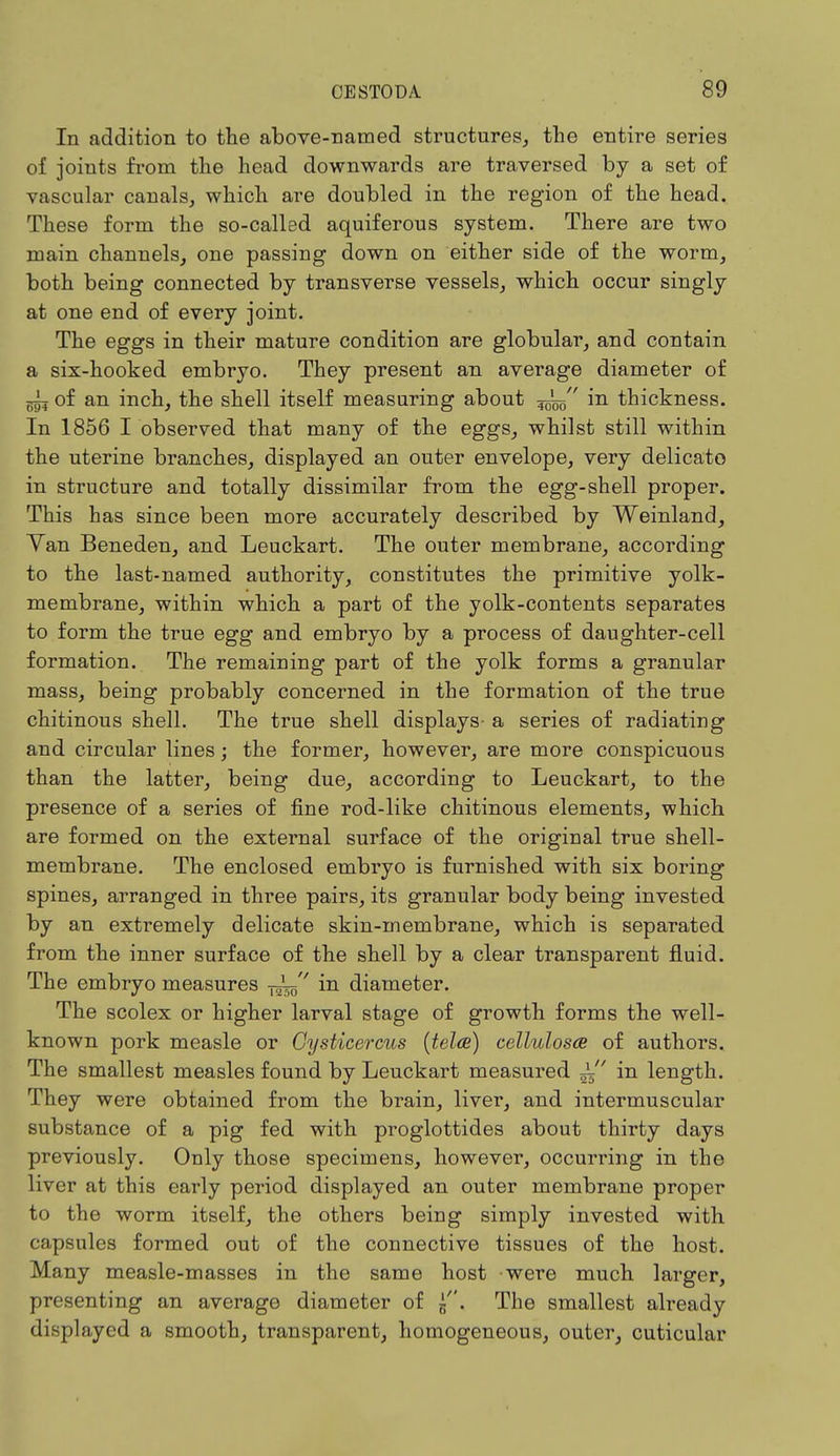 In addition to the above-named structures, the entire series of joints from the head downwards are traversed by a set of vascular canals, which are doubled in the region of the head. These form the so-called aquiferous system. There are two main channels, one passing down on either side of the worm, both being connected by transverse vessels, which occur singly at one end of every joint. The eggs in their mature condition are globular, and contain a six-hooked embryo. They present an average diameter of of an inch, the shell itself measuring about in thickness. In 1856 I observed that many of the eggs, whilst still within the uterine branches, displayed an outer envelope, very delicato in structure and totally dissimilar from the egg-shell proper. This has since been more accurately described by Weinland, Yan Beneden, and Leuckart. The outer membrane, according to the last-named authority, constitutes the primitive yolk- membrane, within which a part of the yolk-contents separates to form the true egg and embryo by a process of daughter-cell formation. The remaining part of the yolk forms a granular mass, being probably concerned in the formation of the true chitinous shell. The true shell displays a series of radiating and circular lines; the former, however, are more conspicuous than the latter, being due, according to Leuckart, to the presence of a series of fine rod-like chitinous elements, which are formed on the external surface of the original true shell- membrane. The enclosed embryo is furnished with six boring spines, arranged in three pairs, its granular body being invested by an extremely delicate skin-membrane, which is separated from the inner surface of the shell by a clear transparent fluid. The embryo measures in diameter. The scolex or higher larval stage of growth forms the well- known pork measle or Cysticercus (tela) celluloses of authors. The smallest measles found by Leuckart measured i in length. They were obtained from the brain, liver, and intermuscular substance of a pig fed with proglottides about thirty days previously. Only those specimens, however, occurring in the liver at this early period displayed an outer membrane proper to the worm itself, the others being simply invested with capsules formed out of the connective tissues of the host. Many measle-masses in the same host were much larger, presenting an average diameter of . The smallest already displayed a smooth, transparent, homogeneous, outer, cuticular