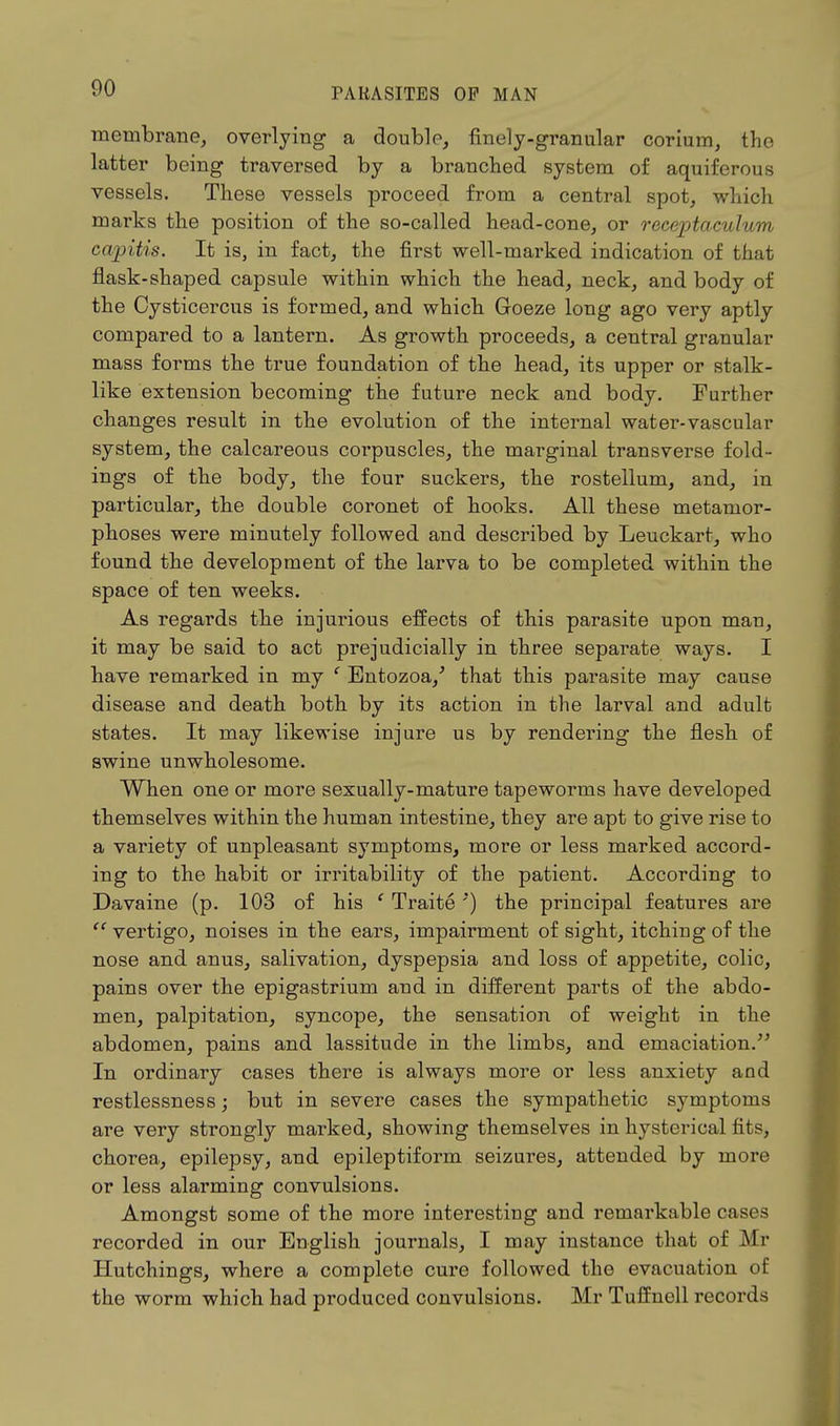 membrane, overlying a double, finely-granular corium, the latter being traversed by a branched system of aquiferous vessels. These vessels proceed from a central spot, which marks the position of the so-called head-cone, or receptaculum capitis. It is, in fact, the first well-marked indication of that flask-shaped capsule within which the head, neck, and body of the Cysticercus is formed, and which Goeze long ago very aptly compared to a lantern. As growth proceeds, a central granular mass forms the true foundation of the head, its upper or stalk- like extension becoming the future neck and body. Further changes result in the evolution of the internal water-vascular system, the calcareous corpuscles, the marginal transverse fold- ings of the body, the four suckers, the rostellum, and, in particular, the double coronet of hooks. All these metamor- phoses were minutely followed and described by Leuckart, who found the development of the larva to be completed within the space of ten weeks. As regards the injurious effects of this parasite upon man, it may be said to act prejudicially in three separate ways. I have remarked in my ' Entozoa/ that this parasite may cause disease and death both by its action in the larval and adult states. It may likewise injure us by rendering the flesh of swine unwholesome. When one or more sexually-mature tapeworms have developed themselves within the human intestine, they are apt to give rise to a variety of unpleasant symptoms, more or less marked accord- ing to the habit or irritability of the patient. According to Davaine (p. 103 of his ' Traite '') the principal features are  vertigo, noises in the ears, impairment of sight, itching of the nose and anus, salivation, dyspepsia and loss of appetite, colic, pains over the epigastrium and in different parts of the abdo- men, palpitation, syncope, the sensation of weight in the abdomen, pains and lassitude in the limbs, and emaciation. In ordinary cases there is always more or less anxiety and restlessness; but in severe cases the sympathetic symptoms are very strongly marked, showing themselves in hysterical fits, chorea, epilepsy, and epileptiform seizures, attended by more or less alarming convulsions. Amongst some of the more interesting and remarkable cases recorded in our English journals, I may instance that of Mr Hutchings, where a complete cure followed the evacuation of the worm which had produced convulsions. Mr Tuffnell records