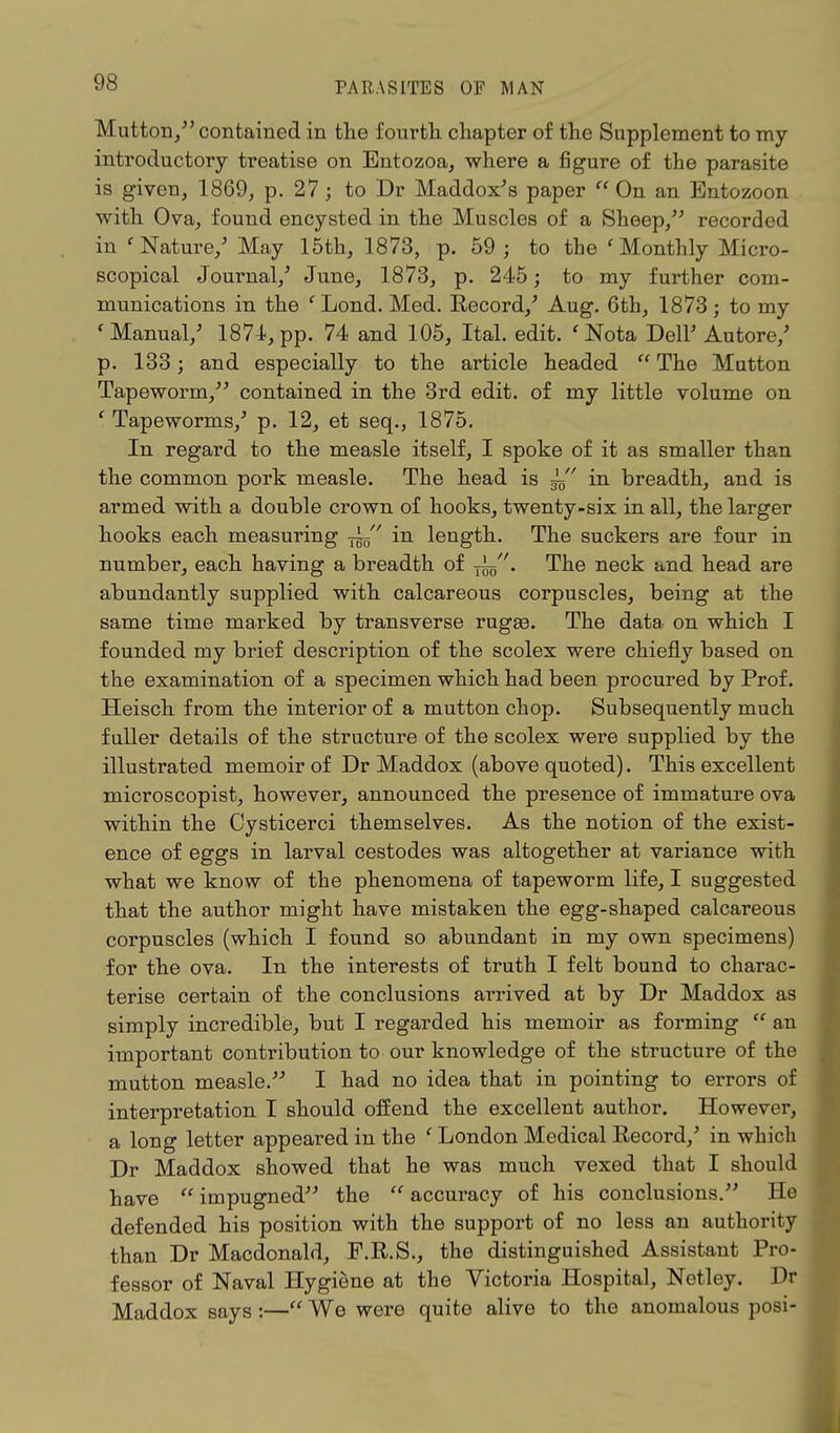 Mutton/5 contained in the fourth chapter of the Supplement to my introductory treatise on Entozoa, where a figure of the parasite is given, 1869, p. 27; to Dr Maddox's paper On an Entozoon with Ova, found encysted in the Muscles of a Sheep/5 recorded in ' Nature/ May 15th, 1873, p. 59; to the 'Monthly Micro- scopical Journal/ June, 1873, p. 245; to my further com- munications in the 'Lond. Med. Record,5 Aug. 6th, 1873; to my ' Manual/ 1874, pp. 74 and 105, Ital. edit. ' Nota Dell5 Autore/ p. 133; and especially to the article headed  The Mutton Tapeworm/5 contained in the 3rd edit, of my little volume on ' Tapeworms/ p. 12, et seq., 1875. In regard to the measle itself, I spoke of it as smaller than the common pork measle. The head is ^ in breadth, and is armed with a double crown of hooks, twenty-six in all, the larger hooks each measuring -j^ in length. The suckers are four in number, each having a breadth of ~. The neck and head are abundantly supplied with calcareous corpuscles, being at the same time marked by transverse rugaa. The data on which I founded my brief description of the scolex were chiefly based on the examination of a specimen which had been procured by Prof. Heisch from the interior of a mutton chop. Subsequently much fuller details of the structure of the scolex were supplied by the illustrated memoir of Dr Maddox (above quoted). This excellent microscopist, however, announced the presence of immature ova within the Oysticerci themselves. As the notion of the exist- ence of eggs in larval cestodes was altogether at variance with what we know of the phenomena of tapeworm life, I suggested that the author might have mistaken the egg-shaped calcareous corpuscles (which I found so abundant in my own specimens) for the ova. In the interests of truth I felt bound to charac- terise certain of the conclusions arrived at by Dr Maddox as simply incredible, but I regarded his memoir as forming  an important contribution to our knowledge of the structure of the mutton measle.55 I had no idea that in pointing to errors of interpretation I should offend the excellent author. However, a long letter appeared in the ' London Medical Record/ in which Dr Maddox showed that he was much vexed that I should have  impugned55 the  accuracy of his conclusions.55 He defended his position with the support of no less an authority than Dr Macdonald, F.R.S., the distinguished Assistant Pro- fessor of Naval Hygiene at the Victoria Hospital, Netley. Dr Maddox says :— We were quite alive to the anomalous posi-