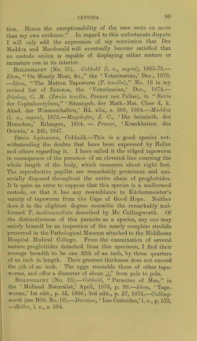 tion. Hence the exceptional)ility of the case rests on more than my own evidence. In regard to this unfortunate dispute I will only add the expression of my conviction that Drs Maddox and Macdonald will eventually become satisfied that no cestode scolex is capable of displaying either mature or immature ova in its interior. Bibliography (No. 15). Cobbold (1. c, supra), 1865-75.— Idem,  On Measly Meat, &c./' the ' Veterinarian/ Dec, 1876. —Idem, The Mutton Tapeworm (T. tenella), No. 16 in my revised list of Entozoa, the 'Veterinarian/ Dec, 1874.— Diesing, G. M. {Tcenia tenella, Pruner nec Pallas), in Kevis der Cephalocotyleen, ' Sitzungsb. der Math.-Mat. Class d. k. Akad. der Wissenschaften/ Bd. xlix, s. 369, 1864.—Maddox (1. c, supra), 1873.—Mayrhofer, J. C, ' Die helminth, des Menschen/ Erlangen, 1854. — Pruner, ' Krankheiten des Orients/ s. 245, 1847. Tcenia lophosoma, Cobbold.—This is a good species not- withstanding the doubts that have been expressed by Heller and others regarding it. I have called it the ridged tapeworm in consequence of the presence of an elevated line coursing the whole length of the body, which measures about eight feet. The reproductive papillse are remarkably prominent and uni- serially disposed throughout the entire chain of proglottides. It is quite an error to suppose that this species is a malformed cestode, or that it has any resemblance to Kiichenmeister's variety of tapeworm from the Cape of Good Hope. Neither does it in the slightest degree resemble the remarkably mal- formed T. mediocanellata described by Mr Cullingworth. Of the distinctiveness of this parasite as a species, any one may satisfy himself by an inspection of the nearly complete strobile preserved in the Pathological Museum attached to the Middlesex Hospital Medical College. From the examination of several mature proglottides detached from this specimen, I find their average breadth to be one fifth of an inch, by three quarters of an inch in length. Their greatest thickness does not exceed the ^th of an inch. The eggs resemble those of other tape- worms, and offer a diameter of about ey from pole to pole. Bibliography (No. 16).—Cobbold, Parasites of Man, in the < Midland Naturalist/ April, 1878, p. 98.—Idem, ' Tape- worms/ 1st edit., p. 52, 1866; 3rd edit., p. 27, 187'5.—Culling- worth (see Bibl. No. 18).—Davaine, c Les Costoides/ 1. c, p. 573. —Heller, 1. c, s. 594.