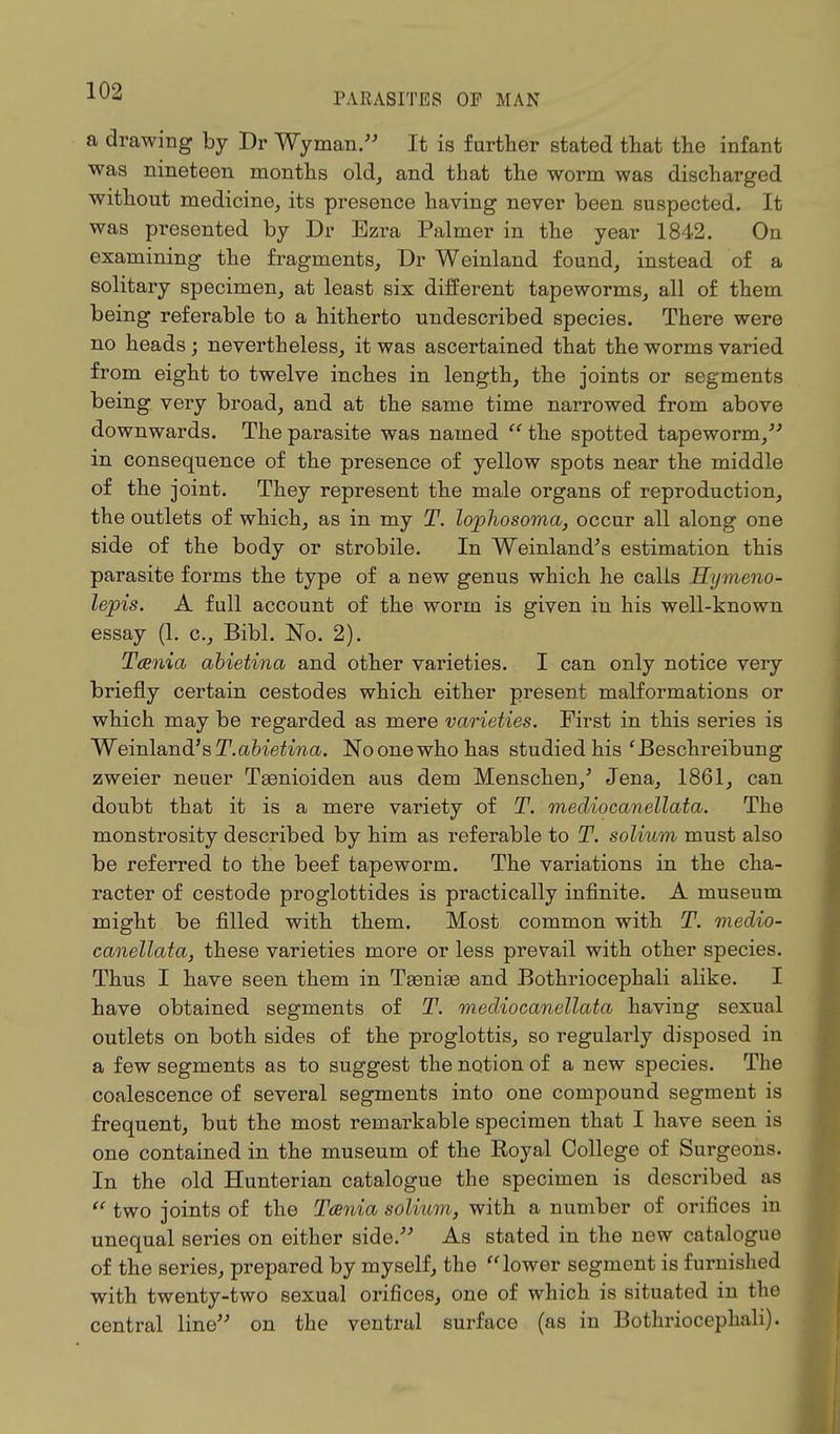 PARASITES OF MAN a drawing by Dr Wyman. It is further stated that the infant was nineteen months old, and that the worm was discharged without medicine, its presence having never been suspected. It was presented by Dr Ezra Palmer in the year 1842. On examining the fragments, Dr Weinland found, instead of a solitary specimen, at least six different tapeworms, all of them being referable to a hitherto undescribed species. There were no heads ; nevertheless, it was ascertained that the worms varied from eight to twelve inches in length, the joints or segments being very broad, and at the same time narrowed from above downwards. The parasite was named  the spotted tapeworm, in consequence of the presence of yellow spots near the middle of the joint. They represent the male organs of reproduction, the outlets of which, as in my T. lophosoma, occur all along one side of the body or strobile. In Weinland's estimation this parasite forms the type of a new genus which he calls Hymeno- lejpis. A full account of the worm is given in his well-known essay (1. c, Bibl. No. 2). Tcenia abietina and other varieties. I can only notice very briefly certain cestodes which either present malformations or which may be regarded as mere varieties. First in this series is ~Wem\a,nd'sT. abietina. Noonewhohas studied his'Beschreibung zweier neuer Teenioiden aus dem Menschen/ Jena, 1861, can doubt that it is a mere variety of T. mediocanellata. The monstrosity described by him as referable to T. solium must also be referred to the beef tapeworm. The variations in the cha- racter of cestode proglottides is practically infinite. A museum might be filled with them. Most common with T. medio- canellata, these varieties more or less prevail with other species. Thus I have seen them in Tsenise and Bothriocephali alike. I have obtained segments of T. mediocanellata having sexual outlets on both sides of the proglottis, so regularly disposed in a few segments as to suggest the notion of a new species. The coalescence of several segments into one compound segment is frequent, but the most remarkable specimen that I have seen is one contained in the museum of the Royal College of Surgeons. In the old Hunterian catalogue the specimen is described as  two joints of the Tcenia solium, with a number of orifices in unequal series on either side. As stated in the new catalogue of the series, prepared by myself, the lower segment is furnished with twenty-two sexual orifices, one of which is situated in the central line on the ventral surface (as in Bothriocephali).