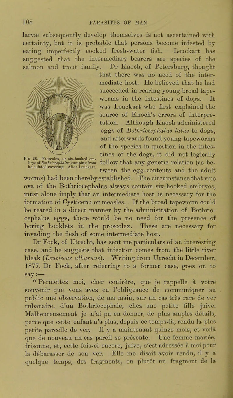 larvae subsequently develop themselves is not ascertained with certainty, but it is probable that persons become infested by eating imperfectly cooked fresh-water fish. Leuckart has suggested that the intermediary bearers are species of the salmon and trout family. Dr Knoch, of Petersburg, thought that there was no need of the inter- mediate host. He believed that he had succeeded in rearing young broad tape- worms in the intestines of dogs. It was Leuckart who first explained the source of Knoch's errors of interpre- tation. Although Knoch administered eggs of Bothriocejphalus latus to dogs, and afterwards found young tapeworms of the species in question in the intes- tines of the dogs, it did not logically Fig. 26.—Proscolex, or six-hooked em- „ n. _ . n,. , ■> bryoofBothriocephaius.escapmgfrom follow that any genetic relation (as be- its ciliated covering. After Leuckart. , ., . , -, .. -. .. tween the egg-contents and the adult worms) had been thereby established. The circumstance that ripe ova of the Bothriocephalus always contain six-hooked embryos, must alone imply that an intermediate host is necessary for the formation of Oysticerci or measles. If the broad tapeworm could be reared in a direct manner by the administration of Bothrio- cephalus eggs, there would be no need for the presence of boring hooklets in the proscolex. These are necessary for invading the flesh of some intermediate host. Dr Fock, of Utrecht, has sent me particulars of an interesting case, and he suggests that infection comes from the little river bleak (Leuciscus alburnus). Writing from Utrecht in December, 1877, Dr Fock, after referring to a former case, goes on to say :—  Permettez moi, cher confrere, que je rappelle a votre souvenir que vous avez eu l'obligeance de communiquer au public une observation, de ma main, sur un cas tres rare de ver rubanaire, d'un Bothriocephale, chez une petite fille juive. Malheureusement je n'ai pu en donner, de plus amples details, parce que cette enfant n'a plus, depuis ce temps-la, rendu la plus petite parcelle de ver. II y a maintenant quinze mois, et voila que de nouveau un cas pareil se presente. Une femme mariee, frisonne, et, cette fois-ci encore, juive, s'est adressee a moi pour la debaraaser de son ver. Elle me disait avoir rendu, il y a quelque temps, des fragments, ou plutdt un fragment de la