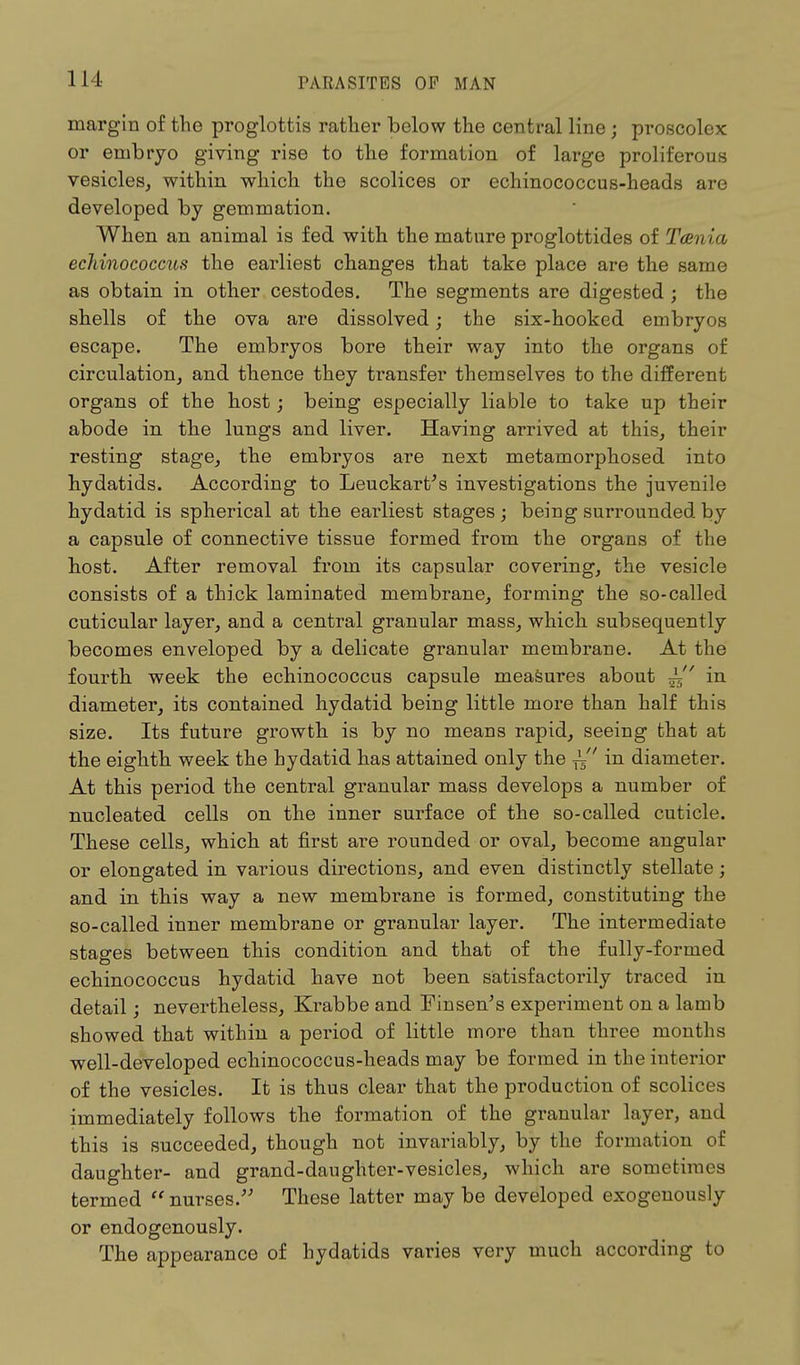 margin of the proglottis rather below the central line j proscolex or embryo giving rise to the formation of large proliferous vesicles, within which the scolices or echinococcus-heads are developed by gemmation. When an animal is fed with the mature proglottides of Tania echinococcus the earliest changes that take place are the same as obtain in other cestodes. The segments are digested ; the shells of the ova are dissolved; the six-hooked embryos escape. The embryos bore their way into the organs of circulation, and thence they transfer themselves to the different organs of the host; being especially liable to take up their abode in the lungs and liver. Having arrived at this, their resting stage, the embryos are next metamorphosed into hydatids. According to Leuckart's investigations the juvenile hydatid is spherical at the earliest stages ; being surrounded by a capsule of connective tissue formed from the organs of the host. After removal from its capsular covering, the vesicle consists of a thick laminated membrane, forming the so-called cuticular layer, and a central granular mass, which subsequently becomes enveloped by a delicate granular membrane. At the fourth week the echinococcus capsule measures about in diameter, its contained hydatid being little more than half this size. Its future growth is by no means rapid, seeing that at the eighth week the hydatid has attained only the ^' in diameter. At this period the central granular mass develops a number of nucleated cells on the inner surface of the so-called cuticle. These cells, which at first are rounded or oval, become angular or elongated in various directions, and even distinctly stellate; and in this way a new membrane is formed, constituting the so-called inner membrane or granular layer. The intermediate stages between this condition and that of the fully-formed echinococcus hydatid have not been satisfactorily traced in detail; nevertheless, Krabbe and Finsen's experiment on a lamb showed that within a period of little more than three months well-developed echinococcus-heads may be formed in the interior of the vesicles. It is thus clear that the production of scolices immediately follows the formation of the granular layer, and this is succeeded, though not invariably, by the formation of daughter- and grand-daughter-vesicles, which are sometimes termed nurses. These latter maybe developed exogenously or endogenously. The appearance of hydatids varies very much according to