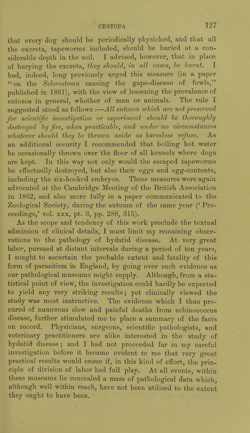 that every dog should be periodically physicked, and that all the excreta, tapeworms included, should be buried at a con- siderable depth in the soil. I advised, however, that in place of burying the excreta, they should, in all cases, be burnt. I had, indeed, long previously urged this measure (in a paper on the Sclerostoma causing the gape-disease of fowls/' published in 1861), with the view of lessening the prevalence of entozoa in general, whether of man or animals. The rule I suggested stood as follows :—All entozoa which are not preserved for scientific investigation or experiment should be thoroughly destroyed by fire, when practicable, and under no circumstances whatever should they be thrown aside as harmless refuse. As an additional security I recommended that boiling hot water be occasionally thrown over the floor of all kennels where dogs are kept. In this way not only would the escaped tapeworms be effectually destroyed, but also their eggs and egg-contents, including the six-hooked embryos. These measures were again advocated at the Cambridge Meeting of the British Association in 1862, and also more fully in a paper communicated to the Zoological Society, during the autumn of the same year (' Pro- ceedings/ vol. xxx, pt. 3, pp. 288, 315). As the scope and tendency of this work preclude the textual admission of clinical details, I must limit my remaining obser- vations to the pathology of hydatid disease. At very great labor, pursued at distant intervals during a period of ten years, I sought to ascertain the probable extent and fatality of this form of parasitism in England, by going over such evidence as our pathological museums might supply. Although, from a sta- tistical point of view, the investigation could hardly be expected to yield any very striking results; yet clinically viewed the study was most instructive. The evidence which I thus pro- cured of numerous slow and painful deaths from echinococcus disease, further stimulated me to place a summary of the facts on record. Physicians, surgeons, scientific pathologists, and veterinary practitioners are alike interested in the study of hydatid disease; and I had not proceeded far in my careful investigation before it became evident to me that very great practical results would ensue if, in this kind of effort, the prin- ciple of division of labor had full play. At all events, within these museums lie concealed a mass of pathological data which, although well within reach, have not been utilised to the extent they ought to have been.