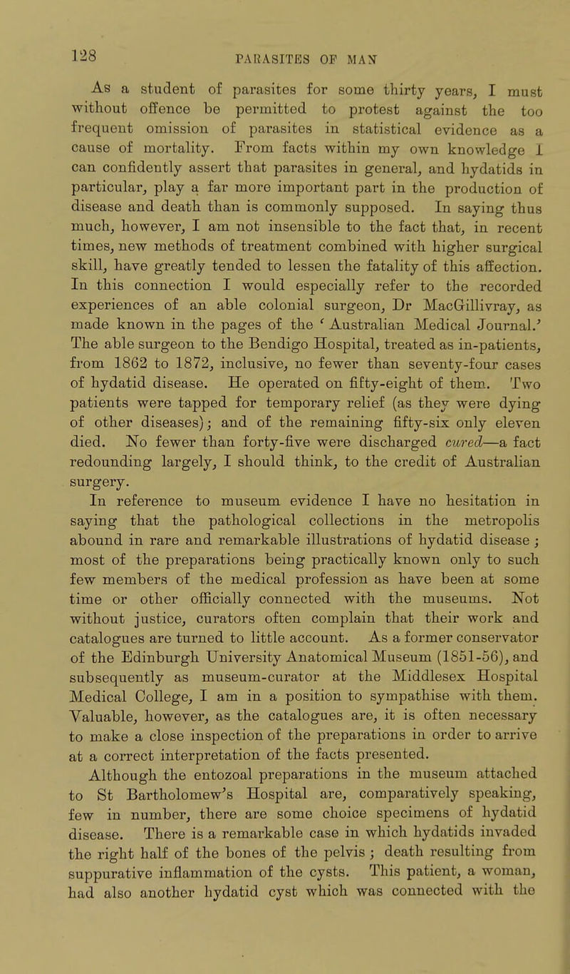 As a student of parasites for some thirty years, I must without offence be permitted to protest against the too frequent omission of parasites in statistical evidence as a cause of mortality. From facts within my own knowledge 1 can confidently assert that parasites in general, and hydatids in particular, play a far more important part in the production of disease and death than is commonly supposed. In saying thus much, however, I am not insensible to the fact that, in recent times, new methods of treatment combined with higher surgical skill, have greatly tended to lessen the fatality of this affection. In this connection I would especially refer to the recorded experiences of an able colonial surgeon, Dr MacGillivray, as made known in the pages of the ' Australian Medical Journal/ The able surgeon to the Bendigo Hospital, treated as in-patients, from 1862 to 1872, inclusive, no fewer than seventy-four cases of hydatid disease. He operated on fifty-eight of them. Two patients were tapped for temporary relief (as they were dying of other diseases); and of the remaining fifty-six only eleven died. No fewer than forty-five were discharged cured—a fact redounding largely, I should think, to the credit of Australian surgery. In reference to museum evidence I have no hesitation in saying that the pathological collections in the metropolis abound in rare and remarkable illustrations of hydatid disease ; most of the preparations being practically known only to such few members of the medical profession as have been at some time or other officially connected with the museums. Not without justice, curators often complain that their work and catalogues are turned to little account. As a former conservator of the Edinburgh University Anatomical Museum (1851-56), and subsequently as museum-curator at the Middlesex Hospital Medical College, I am in a position to sympathise with them. Valuable, however, as the catalogues are, it is often necessary to make a close inspection of the preparations in order to arrive at a correct interpretation of the facts presented. Although the entozoal preparations in the museum attached to St Bartholomew's Hospital are, comparatively speaking, few in number, there are some choice specimens of hydatid disease. There is a remarkable case in which hydatids invaded the right half of the bones of the pelvis; death resulting from suppurative inflammation of the cysts. This patient, a woman, had also another hydatid cyst which was connected with the