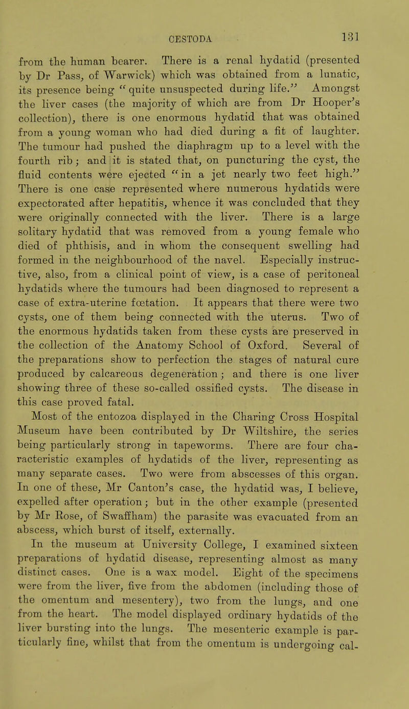 from the human bearer. There is a renal hydatid (presented by Dr Pass, of Warwick) which was obtained from a lunatic, its presence being quite unsuspected during life. Amongst the liver cases (the majority of which are from Dr Hooper's collection), there is one enormous hydatid that was obtained from a young woman who had died during a fit of laughter. The tumour had pushed the diaphragm up to a level with the fourth rib; and it is stated that, on puncturing the cyst, the fluid contents were ejected in a jet nearly two feet high. There is one case represented where numerous hydatids were expectorated after hepatitis, whence it was concluded that they were originally connected with the liver. There is a large solitary hydatid that was removed from a young female who died of phthisis, and in whom the consequent swelling had formed in the neighbourhood of the navel. Especially instruc- tive, also, from a clinical point of view, is a case of peritoneal hydatids where the tumours had been diagnosed to represent a case of extra-uterine fostation. It appears that there were two cysts, one of them being connected with the uterus. Two of the enormous hydatids taken from these cysts are preserved in the collection of the Anatomy School of Oxford. Several of the preparations show to perfection the stages of natural cure produced by calcareous degeneration; and there is one liver showing three of these so-called ossified cysts. The disease in this case proved fatal. Most of the entozoa displayed in the Charing Cross Hospital Museum have been contributed by Dr Wiltshire, the series being particularly strong in tapeworms. There are four cha- racteristic examples of hydatids of the liver, representing as many separate cases. Two were from abscesses of this organ. In one of these, Mr Canton's case, the hydatid was, I believe, expelled after operation; but in the other example (presented by Mr Rose, of Swaffham) the parasite was evacuated from an abscess, which burst of itself, externally. In the museum at University College, I examined sixteen preparations of hydatid disease, representing almost as many distinct cases. One is a wax model. Bight of the specimens were from the liver, five from the abdomen (including those of the omentum and mesentery), two from the lungs, and one from the heart. The model displayed ordinary hydatids of the liver bursting into the lungs. The mesenteric example is par- ticularly fine, whilst that from the omentum is undergoing cal-