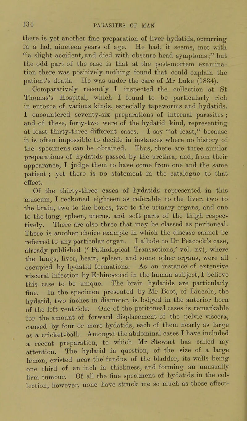 there is yet another fine preparation of liver hydatids, occurring in a lad, nineteen years of age. He had, it seems, met with <fa slight accident, and died with obscure head symptoms; but the odd part of the case is that at the post-mortem examina- tion there was positively nothing found that could explain the patient's death. He was under the care of Mr Luke (1834). Comparatively recently I inspected the collection at St Thomas's Hospital, which I found to be particularly rich in entozoa of various kinds, especially tapeworms and hydatids. I encountered seventy-six preparations of internal parasites; and of these, forty-two were of the hydatid kind, representing at least thirty-three different cases. I say at least/' because it is often impossible to decide in instances where no history of the specimens can be obtained. Thus, there are three similar preparations of hydatids passed by the urethra, and, from their appearance, I judge them to have come from one and the same patient; yet there is no statement in the catalogue to that effect. Of the thirty-three cases of hydatids represented in this museum, I reckoned eighteen as referable to the liver, two to the brain, two to the bones, two to the urinary organs, and one to the lung, spleen, uterus, and soft parts of the thigh respec- tively. There are also three that may be classed as peritoneal. There is another choice example in which the disease cannot be referred to any particular organ. I allude to Dr Peacock's case, already published (' Pathological Transactions,' vol. xv), where the lungs, liver, heart, spleen, and some other organs, were all occupied by hydatid formations. As an instance of extensive visceral infection by Echinococci in the human subject, I believe this case to be unique. The brain hydatids are particularly fine. In the specimen presented by Mr Boot, of Lincolu, the hydatid, two inches in diameter, is lodged in the anterior horn of the left ventricle. One of the peritoneal cases is remarkable for the amount of forward displacement of the pelvic viscera, caused by four or more hydatids, each of them nearly as large as a cricket-ball. Amongst the abdominal cases I have included a recent preparation, to which Mr Stewart has called my attention. The hydatid in question, of the size of a large lemon, existed near the fundus of the bladder, its walls being one third of an inch in thickness, and forming an unusually firm tumour. Of all the fine specimens of hydatids in the col- lection, however, none have struck me so much as those affect-