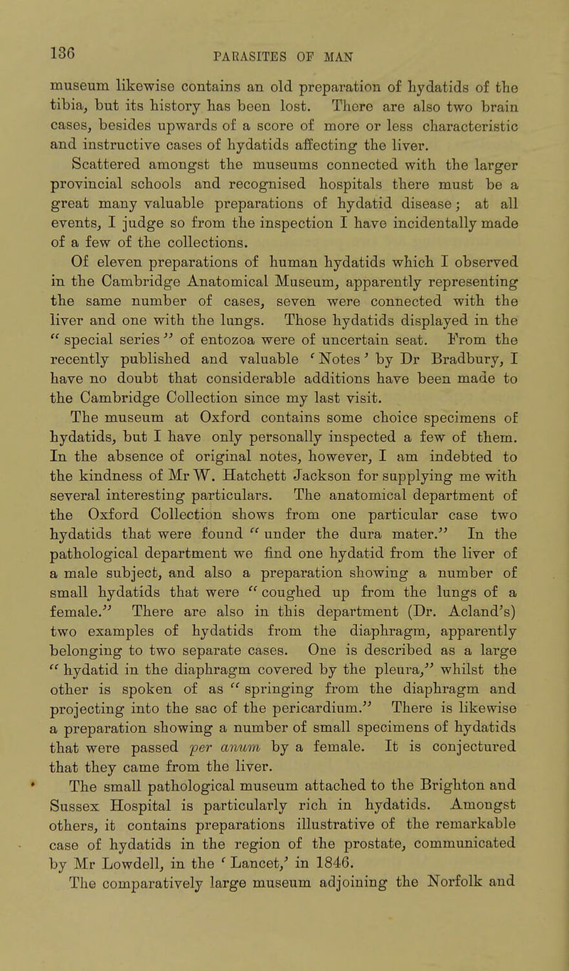 museum likewise contains an old preparation of hydatids of the tibia, but its history has been lost. There are also two brain cases, besides upwards of a score of more or less characteristic and instructive cases of hydatids affecting the liver. Scattered amongst the museums connected with the larger provincial schools and recognised hospitals there must be a great many valuable preparations of hydatid disease; at all events, I judge so from the inspection I have incidentally made of a few of the collections. Of eleven preparations of human hydatids which I observed in the Cambridge Anatomical Museum, apparently representing the same number of cases, seven were connected with the liver and one with the lungs. Those hydatids displayed in the  special series  of entozoa were of uncertain seat. From the recently published and valuable e Notes' by Dr Bradbury, I have no doubt that considerable additions have been made to the Cambridge Collection since my last visit. The museum at Oxford contains some choice specimens of hydatids, but I have only personally inspected a few of them. In the absence of original notes, however, I am indebted to the kindness of Mr W. Hatchett Jackson for supplying me with several interesting particulars. The anatomical department of the Oxford Collection shows from one particular case two hydatids that were found  under the dura mater. In the pathological department we find one hydatid from the liver of a male subject, and also a preparation showing a number of small hydatids that were  coughed up from the lungs of a female. There are also in this department (Dr. Acland's) two examples of hydatids from the diaphragm, apparently belonging to two separate cases. One is described as a large  hydatid in the diaphragm covered by the pleura, whilst the other is spoken of as  springing from the diaphragm and projecting into the sac of the pericardium. There is likewise a preparation showing a number of small specimens of hydatids that were passed per anum by a female. It is conjectured that they came from the liver. The small pathological museum attached to the Brighton and Sussex Hospital is particularly rich in hydatids. Amongst others, it contains preparations illustrative of the remarkable case of hydatids in the region of the prostate, communicated by Mr Lowdell, in the ( Lancet/ in 1846. The comparatively large museum adjoining the Norfolk and