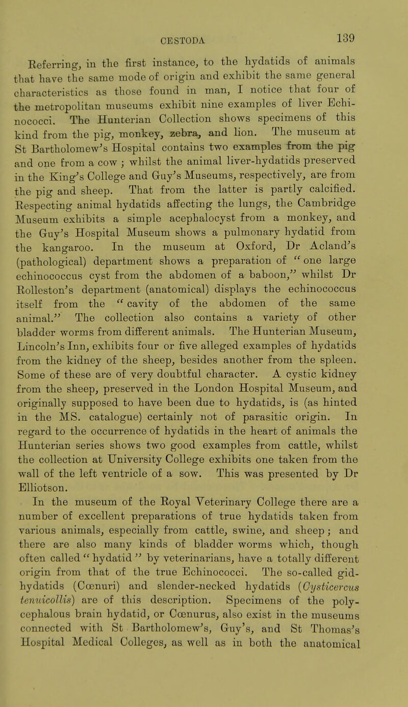 Referring, in the first instance, to the hydatids of animals that have the same mode of origin and exhibit the same general characteristics as those found in man, I notice that four of the metropolitan museums exhibit nine examples of liver Echi- nococci. The Hunterian Collection shows specimens of this kind from the pig, monkey, zebra, and lion. The museum at St Bartholomew's Hospital contains two examples from the pig and one from a cow ; whilst the animal liver-hydatids preserved in the King's College and Guy's Museums, respectively, are from the pig and sheep. That from the latter is partly calcified. Respecting animal hydatids affecting the lungs, the Cambridge Museum exhibits a simple acephalocyst from a monkey, and the Guy's Hospital Museum shows a pulmonary hydatid from the kangaroo. In the museum at Oxford, Dr Acland's (pathological) department shows a preparation of  one large echinococcus cyst from the abdomen of a baboon, whilst Dr Rolleston's department (anatomical) displays the echinococcus itself from the  cavity of the abdomen of the same animal. The collection also contains a variety of other bladder worms from different animals. The Hunterian Museum, Lincoln's Inn, exhibits four or five alleged examples of hydatids from the kidney of the sheep, besides another from the spleen. Some of these are of very doubtful character. A cystic kidney from the sheep, preserved in the London Hospital Museum, and originally supposed to have been due to hydatids, is (as hinted in the MS. catalogue) certainly not of parasitic origin. In regard to the occurrence of hydatids in the heart of animals the Hunterian series shows two good examples from cattle, whilst the collection at University College exhibits one taken from the wall of the left ventricle of a sow. This was presented by Dr Elliotson. In the museum of the Royal Veterinary College there are a number of excellent preparations of true hydatids taken from various animals, especially from cattle, swine, and sheep; and there are also many kinds of bladder worms which, though often called  hydatid  by veterinarians, have a totally different origin from that of the true Bchinococci. The so-called gid- hydatids (Ccenuri) and slender-necked hydatids (Gysticercus tenuicollis) are of this description. Specimens of the poly- cephalous brain hydatid, or Ccenurus, also exist in the museums connected with St Bartholomew's, Guy's, and St Thomas's Hospital Medical Colleges, as well as in both the anatomical