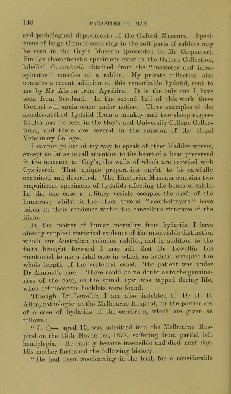 and pathological departments of the Oxford Museum. Speci- mens of large Ccenuri occurring in the soft parts of rabbits may be seen in the Guy's Museum (presented by Mr Carpenter). Similar characteristic specimens exist in the Oxford Collection, labelled 0. cuniculi, obtained from the  masseter and infra- spinatus 13 muscles of a rabbit. My private collection also contains a recent addition of this remarkable hydatid, sent to me by Mr Alston from Ayrshire. It is the only one I have seen from Scotland. In the second half of this work these Coenuri will again come under notice. Three examples of the slender-necked hydatid (from a monkey and two sheep respec- tively) may be seen in the Guy's and University College Collec- tions, and there are several in the museum of the Royal Veterinary College. I cannot go out of my way to speak of other bladder worms, except so far as to call attention to the heart of a bear preserved in the museum at Guy's, the walls of which are crowded with Cysticerci. That unique preparation ought to be carefully examined and described. The Hunterian Museum contains two magnificent specimens of hydatids affecting the bones of cattle. In the one case a solitary vesicle occupies the shaft of the humerus; whilst in the other several  acephalocysts33 have taken up their residence within the cancellous structure of the ilium. In the matter of human mortality from hydatids I have already supplied statistical evidence of the unenviable distinction which our Australian colonies exhibit, and in addition to the facts brought forward I may add that Dr Lewellin has mentioned to me a fatal case in which an hydatid occupied the whole length of the vertebral canal. The patient was under Dr Annand's care. There could be no doubt as to the genuine- ness of the case, as the spinal cyst was tapped during life, when echinococcus hooklets were found. Through Dr Lewellin I am also indebted to Dr H. B. Allen, pathologist at the Melbourne Hospital, for the particulars of a case of hydatids of the cerebrum, which are given as follows :  J. Q—, aged 15, was admitted into the Melbourne Hos- pital on the 13th November, 1877, suffering from partial left hemiplegia. He rapidly became insensible and died next day. His mother furnished the following history. He had been woodcarting in the bush for a considerable