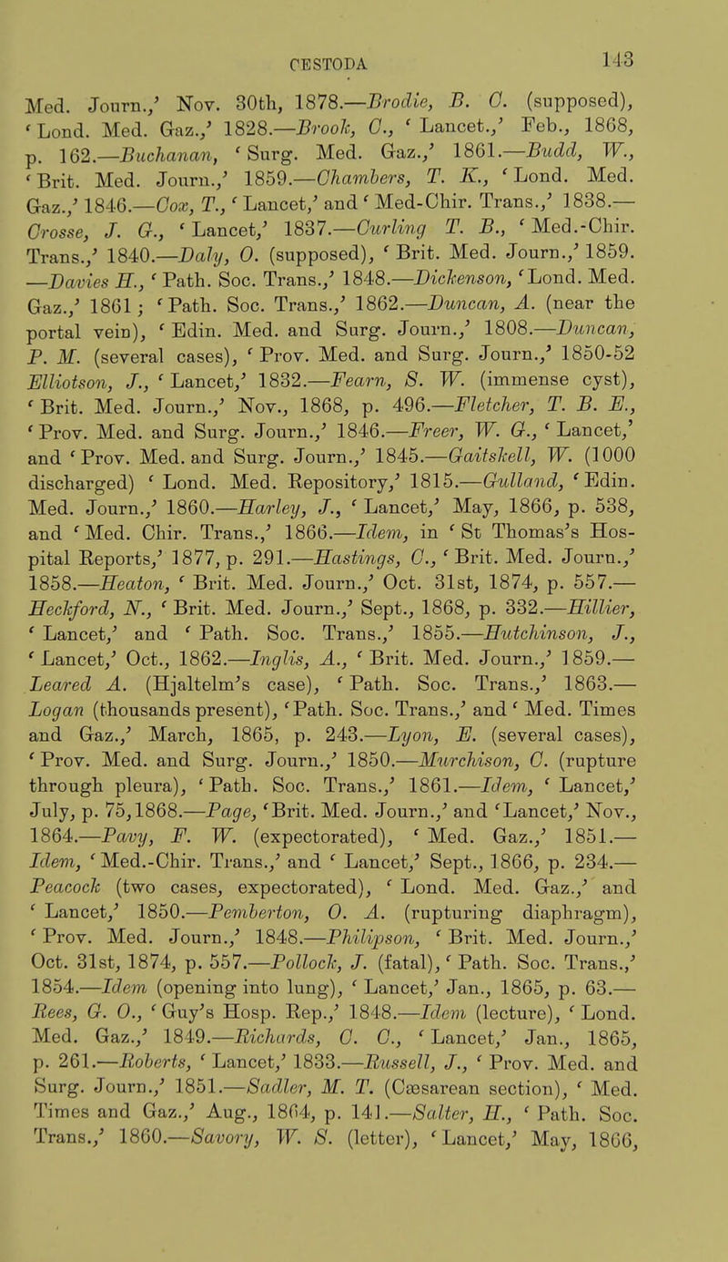 Med. Journ./ Nov. 30th, 1878— Brodie, B. G. (supposed), 'Lond. Med. Gaz./ 1828.—BrooJc, C, 'Lancet./ Feb., 1868, p. 162— Buchanan, 'Surg. Med. Gaz./ 1861.—Budci, W., 'Brit. Med. Journ./ 1859.—Chambers, T. K., ' Lond. Med. Gaz./ 1846.—Cox, T.,' Lancet/ and ' Med-Chir. Trans./ 1838.— Crosse, J. G., 'Lancet/ 1837.—Curling T. B., ' Med.-Chir. Trans./ 1840.—Daly, 0. (supposed), ' Brit. Med. Journ./ 1859. —Davies E., ' Path. Soc. Trans./ 1848.—Dickenson,'Lond. Med. Gaz./ 1861; 'Path. Soc. Trans./ 1862.—Duncan, A. (near the portal vein), ' Edin. Med. and Surg. Journ./ 1808.—Duncan, P. M. (several cases), ' Prov. Med. and Surg. Journ./ 1850-52 Elliotson, J., ' Lancet/ 1832.—Feam, 8. W. (immense cyst), ' Brit. Med. Journ./ Nov., 1868, p. 496.—Fletcher, T. B. E., ' Prov. Med. and Surg. Journ./ 1846.—Freer, W. G., ' Lancet/ and 'Prov. Med. and Surg. Journ./ 184b.—Gaitskell, W. (1000 discharged) ' Lond. Med. Expository/ 1815.—Gulland, 'Edin. Med. Journ./ I860.—Barley, J., ' Lancet/ May, 1866, p. 538, and 'Med. Chir. Trans./ 1866.—Idem, in 'St Thomas's Hos- pital Eeports/ 1877, p. 291.—Hastings, C, 'Brit. Med. Journ./ 1858.—Beaton, ' Brit. Med. Journ./ Oct. 31st, 1874, p. 557.— Eeckford, N., ' Brit. Med. Journ./ Sept., 1868, p. 332.—Eillier, ' Lancet/ and ' Path. Soc. Trans./ 1855.—Hutchinson, J., ' Lancet/ Oct., 1862.—Inglis, A., ' Brit. Med. Journ./ 1859.— Beared A. (Hjaltelm's case), ' Path. Soc. Trans./ 1863.— Logan (thousandspresent), 'Path. Soc. Trans./ and' Med. Times and Gaz./ March, 1865, p. 243.—Lyon, E. (several cases), ' Prov. Med. and Surg. Journ.,' 1850.—Murchison, C. (rupture through pleura), 'Path. Soc. Trans./ 1861.—Idem, ' Lancet,'' July, p. 75,1868.—Page, 'Brit. Med. Journ./ and 'Lancet/ Nov., 1864.—Pavy, F. W. (expectorated), ' Med. Gaz./ 1851.— Idem, 'Med.-Chir. Trans./ and ' Lancet/ Sept., 1866, p. 234.— Peacock (two cases, expectorated), ' Lond. Med. Gaz./ and ' Lancet/ 1850.—Pemberton, O. A. (rupturing diaphragm), ' Prov. Med. Journ./ 1848.—Philipson, ' Brit. Med. Journ./ Oct. 31st, 1874, p. 557'.—Pollock, J. (fatal),' Path. Soc. Trans./ 1854.—Idem (opening into lung), ' Lancet/ Jan., 1865, p. 63.— Bees, G. O., ' Guy's Hosp. Eep./ 1848.—Idem (lecture), ' Lond. Med. Gaz./ 1849— Richards, C. C, 'Lancet/ Jan., 1865, p. 261.—Roberts, 'Lancet/ 1833.—Russell, J., ' Prov. Med. and Surg. Journ./ 1851.—Sadler, M. T. (Cesarean section), ' Med. Times and Gaz./ Aug., 1864, p. 141.—Salter, E, ' Path. Soc. Trans./ I860— Savory, W. S. (letter), 'Lancet/ May, 1866,