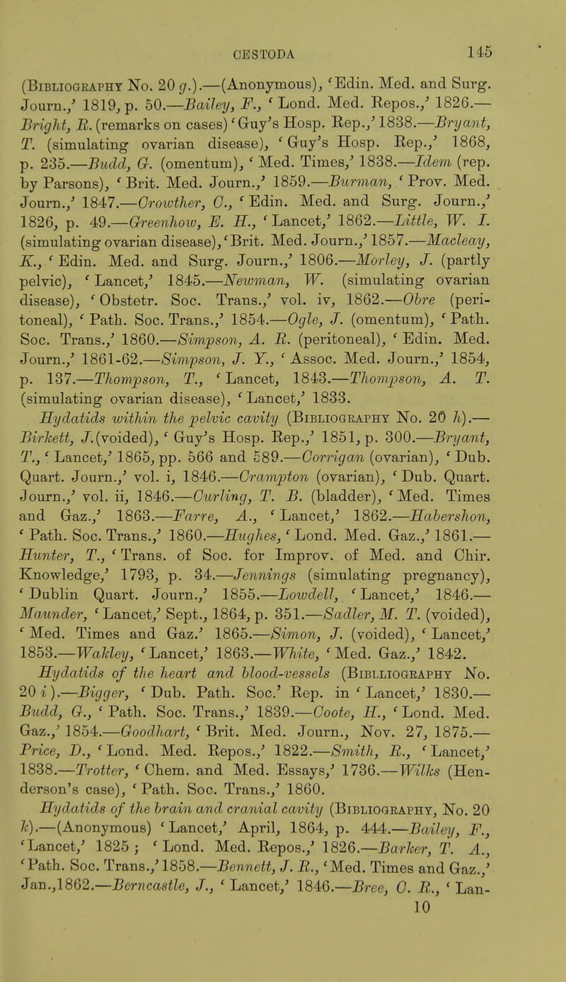 (Bibliography No. 20 g.).—(Anonymous), 'Edin. Med. and Surg. Journ./ 1819, p. 50.—Bailey, F., ' Lond. Med. Repos./ 1826.— Bright, B. (remarks on cases)' Guy's Hosp. Rep./1838.—Bryant, T. (simulating ovarian disease), 'Guy's Hosp. Rep./ 1868, p. 235.—Budd, G. (omentum), ' Med. Times/ 1838.—Idem (rep. by Parsons), 'Brit. Med. Journ./ 1859.—Burman, 'Prov. Med. Journ./ 1847.—Oroivther, C, ' Edin. Med. and Surg. Journ./ 1826, p. 49.—Greenhow, K H, 'Lancet/ 1862.—Little, W. I. (simulating ovarian disease),'Brit. Med. Journ./1857.—Macleay, K., 'Edin. Med. and Surg. Journ./ 1806.—Morley, J. (partly pelvic), ' Lancet/ 1845.—Newman, W. (simulating ovarian disease), ' Obstetr. Soc. Trans./ vol. iv, 1862.—Obre (peri- toneal), ' Path. Soc. Trans./ 1854.—Ogle, J. (omentum), ' Path. Soc. Trans./ 1860.—Simpson, A. B. (peritoneal), ' Edin. Med. Journ./ 1861-62.—Simpson, J. Y., ' Assoc. Med. Journ./ 1854, p. 137.—Thompson, T., 'Lancet, 1843.—Thompson, A. T. (simulating ovarian disease), ' Lancet/ 1833. Hydatids within the pelvic cavity (Biblioqeaphy No. 20 h).— Birkett, /.(voided), ' Guy's Hosp. Rep./ 1851, p. 300.—Bryant, T.,' Lancet/ 1865, pp. 566 and 589.—Gorrigan (ovarian), ' Dub. Quart. Journ./ vol. i, 1846.—Crampton (ovarian), ' Dub. Quart. Journ./ vol. ii, 1846.—Curling, T. B. (bladder), 'Med. Times and Gaz./ 1863.—Farre, A., ' Lancet/ 1862.—Habershon, ' Path. Soc. Trans./ I860.—Hughes,' Lond. Med. Gaz./ 1861.— Hunter, T., ' Trans, of Soc. for Improv. of Med. and Chir. Knowledge/ 1793, p. 34.—Jennings (simulating pregnancy), 'Dublin Quart. Journ./ 1855.—Lotvdell, 'Lancet/ 1846.— Maunder, 'Lancet/ Sept., 1864, p. 351.—Sadler, M. T. (voided), ' Med. Times and Gaz.' 1865.—Simon, J. (voided), ' Lancet/ 1853.—Wakley, 'Lancet/ 1863.—White, 'Med. Gaz./ 1842. Hydatids of the heart and blood-vessels (Biblliogeaphy No. 20 i).—Bigger, 'Dub. Path. Soc' Rep. in ' Lancet/ 1830.— Budd, G., ' Path. Soc. Trans./ 1839.—Goote, H, ' Lond. Med. Gaz./ 1854.—Goodhart, ' Brit. Med. Journ., Nov. 27, 1875.— Price, D., 'Lond. Med. Repos./ 1822.—Smith, B., 'Lancet/ 1838.—Trotter, ' Chem. and Med. Essays/ 1736.—Wilks (Hen- derson's case), 'Path. Soc. Trans./ 1860. Hydatids of the brain and cranial cavity (Bibliogeaphy, No. 20 7c).—(Anonymous) 'Lancet/ April, 1864, p. 444.—Bailey, F.} 'Lancet/ 1825 ; 'Lond. Med. Repos./ 1826.—Barker, T. A., 'Path. Soc. Trans./1858.—Bennett, J. R., 'Med. Times and Gaz.,' Jan.,1862.—Berncastle, J., ' Lancet/ 1846.—Bree, 0. R., ' Lan- 10