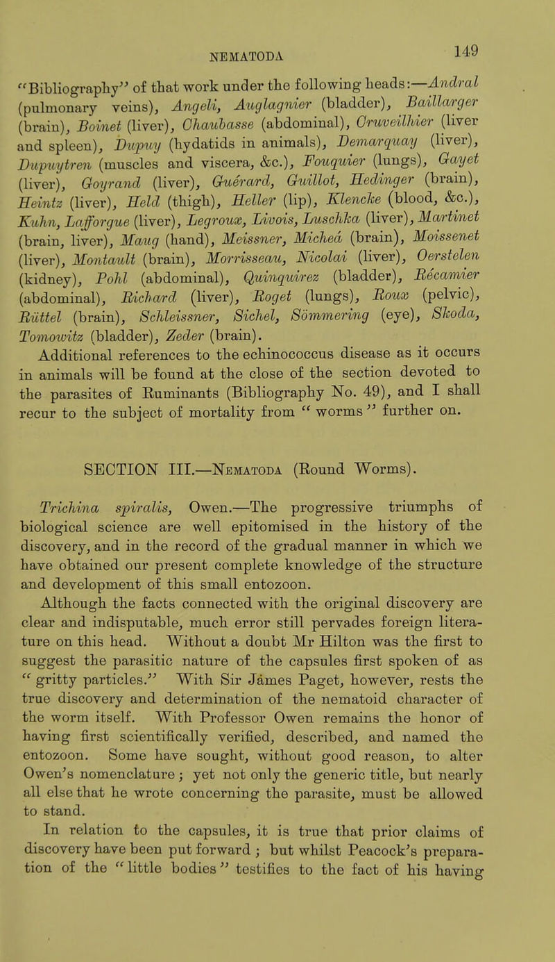 Bibliography of that work under the following heads:— Andral (pulmonary veins), Angeli, Auglagnier (bladder), Baillarger (brain), Boinet (liver), Chaubasse (abdominal), Gruveilhier (liver and spleen), Dupuy (hydatids in animals), Demarquay (liver), Dupuytren (muscles and viscera, &c), Fouquier (lungs), Gayet (liver), Goyrand (liver), Guerard, Guillot, Hedinger (brain), Heintz (liver), Held (thigh), Heller (lip), Klenclce (blood, &c), KuJm, Lafforgue (liver), Legroux, Livois, Luschha (liver), Martinet (brain, liver), Maug (hand), Meissner, Miched (brain), Moissenet (liver), Montault (brain), Morrisseau, Nicolai (liver), Oerstelen (kidney), Pohl (abdominal), Quinquirez (bladder), Recamier (abdominal), Richard (liver), Roget (lungs), Roux (pelvic), Riittel (brain), Schleissner, Siehel, Sommering (eye), Skoda, Tomowitz (bladder), Zeder (brain). Additional references to the echinococcus disease as it occurs in animals will be found at the close of the section devoted to the parasites of Kuminants (Bibliography No. 49), and I shall recur to the subject of mortality from  worms  further on. SECTION III.—Nematoda (Round Worms). Trichina spiralis, Owen.—The progressive triumphs of biological science are well epitomised in the history of the discovery, and in the record of the gradual manner in which we have obtained our present complete knowledge of the structure and development of this small entozoon. Although the facts connected with the original discovery are clear and indisputable, much error still pervades foreign litera- ture on this head. Without a doubt Mr Hilton was the first to suggest the parasitic nature of the capsules first spoken of as  gritty particles. With Sir James Paget, however, rests the true discovery and determination of the nematoid character of the worm itself. With Professor Owen remains the honor of having first scientifically verified, described, and named the entozoon. Some have sought, without good reason, to alter Owen's nomenclature ; yet not only the generic title, but nearly all else that he wrote concerning the parasite, must be allowed to stand. In relation to the capsules, it is true that prior claims of discovery have been put forward ; but whilst Peacock's prepara- tion of the little bodies testifies to the fact of his having