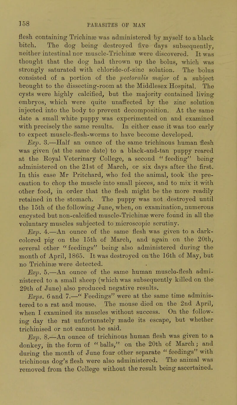 flesh containing Trichinae was administered by myself to a black bitch. The dog being destroyed five days subsequently, neither intestinal nor muscle-Trichinae were discovered. It was thought that the dog had thrown up the bolus, which was strongly saturated with chloride-of-zinc solution. The bolus consisted of a portion of the pectoralis major of a subject brought to the dissecting-room at the Middlesex Hospital. The cysts were highly calcified, but the majority contained living embryos, which were quite unaffected by the zinc solution injected into the body to prevent decomposition. At the same date a small white puppy was experimented on and examined with precisely the same results. In either case it was too early to expect muscle-flesh-worms to have become developed. Exp. 3.—Half an ounce of the same trichinous human flesh was given (at the same date) to a black-and-tan puppy reared at the Royal Veterinary College, a second  feeding being administered on the 21st of March, or six days after the first. In this case Mr Pritchard, who fed the animal, took the pre- caution to chop the muscle into small pieces, and to mix it with other food, in order that the flesh might be the more readily retained in the stomach. The puppy was not destroyed until the 15th of the following June, when, on examination, numerous encysted but non-calcified muscle-Trichinae were found in all the voluntary muscles subjected to microscopic scrutiny. Exp. 4.—An ounce of the same flesh was given to a dark- colored pig on the 15th of March, and again on the 20th, several other  feedings being also administered during the month of April, 1865. It was destroyed on the 16th of May, but no Trichinae were detected. Exp. 5.—An ounce of the same human muscle-flesh admi- nistered to a small sheep (which was subsequently killed on the 29th of June) also produced negative results. Exps. 6 and 7.— Feedings were at the same time adminis- tered to a rat and mouse. The mouse died on the 2nd April, when I examined its muscles without success. On the follow- ing day the rat unfortunately made its escape, but whether trichinised or not cannot be said. Exp. 8.—An ounce of trichinous human flesh was given to a donkey, in the form of  balls, on the 20th of March; and during the month of June four other separate  feedings with trichinous dog's flesh were also administered. The animal was removed from the College without the result being ascertained.